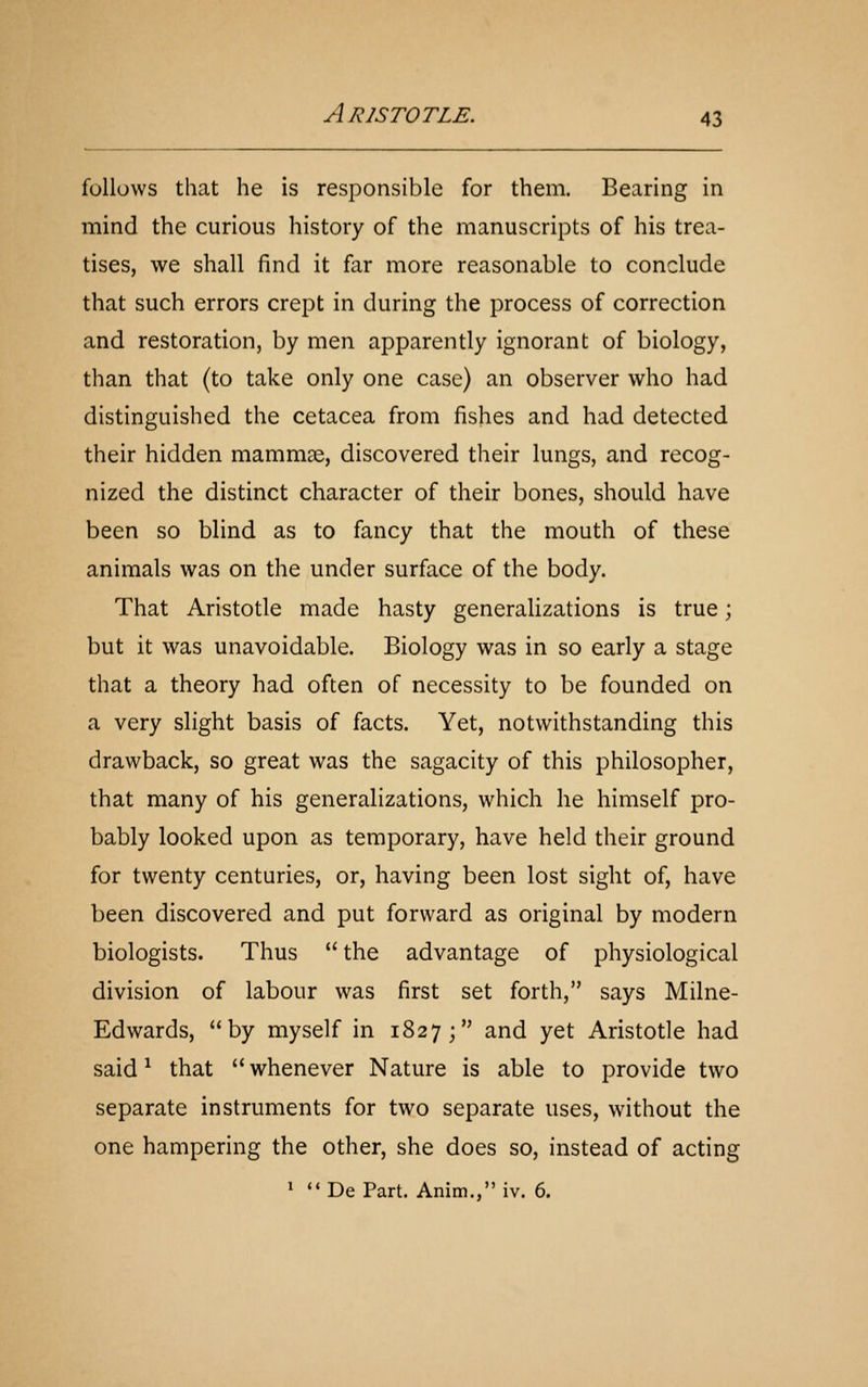 follows that he is responsible for them. Bearing in mind the curious history of the manuscripts of his trea- tises, we shall find it far more reasonable to conclude that such errors crept in during the process of correction and restoration, by men apparently ignorant of biology, than that (to take only one case) an observer who had distinguished the cetacea from fishes and had detected their hidden mammae, discovered their lungs, and recog- nized the distinct character of their bones, should have been so blind as to fancy that the mouth of these animals was on the under surface of the body. That Aristotle made hasty generalizations is true; but it was unavoidable. Biology was in so early a stage that a theory had often of necessity to be founded on a very slight basis of facts. Yet, notwithstanding this drawback, so great was the sagacity of this philosopher, that many of his generalizations, which he himself pro- bably looked upon as temporary, have held their ground for twenty centuries, or, having been lost sight of, have been discovered and put forward as original by modern biologists. Thus the advantage of physiological division of labour was first set forth, says Milne- Edwards, by myself in 1827; and yet Aristotle had said ^ that whenever Nature is able to provide two separate instruments for two separate uses, without the one hampering the other, she does so, instead of acting ' De Part. Anim., iv. 6.