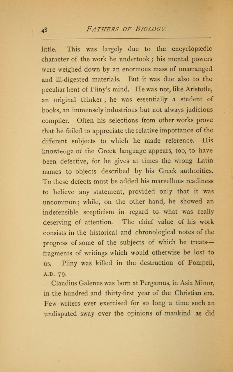 little. This was largely due to thxC encyclopaedic character of the work he undertook; his mental powers were weighed down by an enormous mass of unarranged and ill-digested materials. But it was due also to the peculiar bent of Pliny's mind. He was not, like Aristotle, an original thinker; he was essentially a student of books, an immensely industrious but not always judicious compiler. Often his selections from other works prove that he failed to appreciate the relative importance of the different subjects to which he made reference. His knowledge of the Greek language appears, too, to have been defective, for he gives at times the wrong Latin names to objects described by his Greek authorities. To these defects must be added his marvellous readiness to believe any statement, provided only that it was uncommon; while, on the other hand, he showed an indefensible scepticism in regard to what was really deserving of attention. The chief value of his work consists in the historical and chronological notes of the progress of some of the subjects of which he treats— fragments of writings which would otherwise be lost to us. Pliny was killed in the destruction of Pompeii, A.D. 79. Claudius Galenus was born at Pergamus, in Asia Minor, in the hundred and thirty-first year of the Christian era. Few writers ever exercised for so long a time such an undisputed sway over the opinions of mankind as did