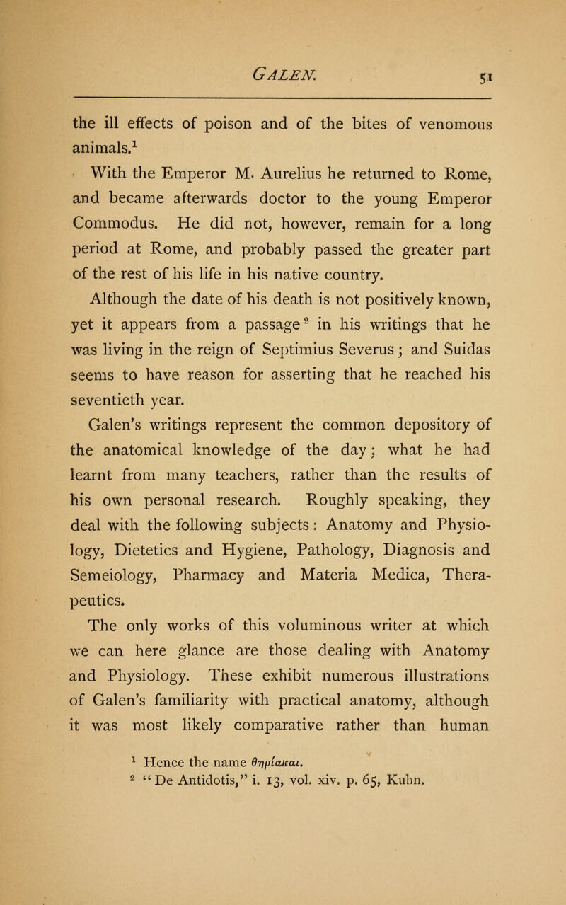 the ill effects of poison and of the bites of venomous animals.^ With the Emperor M. Aurelius he returned to Rome, and became afterwards doctor to the young Emperor Commodus. He did not, however, remain for a long period at Rome, and probably passed the greater part of the rest of his life in his native country. Although the date of his death is not positively known, yet it appears from a passage^ in his writings that he was living in the reign of Septimius Severus; and Suidas seems to have reason for asserting that he reached his seventieth year. Galen's writings represent the common depository of the anatomical knowledge of the day; what he had learnt from many teachers, rather than the results of his own personal research. Roughly speaking, they deal with the following subjects: Anatomy and Physio- logy, Dietetics and Hygiene, Pathology, Diagnosis and Semeiology, Pharmacy and Materia Medica, Thera- peutics. The only works of this voluminous writer at which we can here glance are those dealing with Anatomy and Physiology. These exhibit numerous illustrations of Galen's familiarity with practical anatomy, although it was most likely comparative rather than human V ^ Hence the name OriplaKai. 2  De Antidotis, i. 13, vol. xiv. p. 65, Kubn.