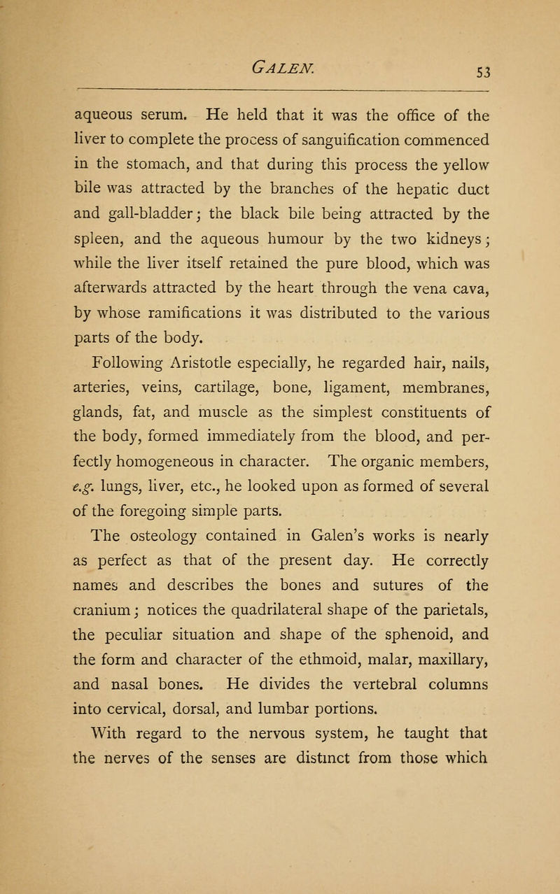 aqueous serum. He held that it was the office of the liver to complete the process of sanguification commenced in the stomach, and that during this process the yellow- bile was attracted by the branches of the hepatic duct and gall-bladder; the black bile being attracted by the spleen, and the aqueous humour by the two kidneys; while the liver itself retained the pure blood, which was afterwards attracted by the heart through the vena cava, by whose ramifications it was distributed to the various parts of the body. Following Aristotle especially, he regarded hair, nails, arteries, veins, cartilage, bone, ligament, membranes, glands, fat, and muscle as the simplest constituents of the body, formed immediately from the blood, and per- fectly homogeneous in character. The organic members, e.g. lungs, liver, etc., he looked upon as formed of several of the foregoing simple parts. The osteology contained in Galen's works is nearly as perfect as that of the present day. He correctly names and describes the bones and sutures of the cranium; notices the quadrilateral shape of the parietals, the peculiar situation and shape of the sphenoid, and the form and character of the ethmoid, malar, maxillary, and nasal bones. He divides the vertebral columns into cervical, dorsal, and lumbar portions. With regard to the nervous system, he taught that the nerves of the senses are distmct from those which