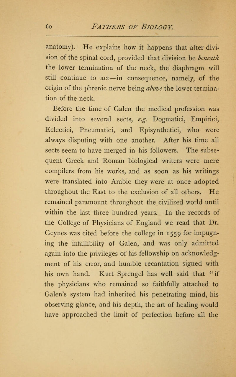 anatomy). He explains how it happens that after divi- sion of the spinal cord, provided that division be beneath the lower termination of the neck, the diaphragm will still continue to act—in consequence, namely, of the origin of the phrenic nerve being above the lower termina- tion of the neck. Before the time of Galen the medical profession was divided into several sects, e.g. Dogmatici, Empirici, Eclectici, Pneumatici, and Episynthetici, who were always disputing with one another. After his time all sects seem to have merged in his followers. The subse- quent Greek and Roman biological writers were mere compilers from his works, and as soon as his writings were translated into Arabic they were at once adopted throughout the East to the exclusion of all others. He remained paramount throughout the civilized world until within the last three hundred years. In the records of the College of Physicians of England we read that Dr. Geynes was cited before the college in 1559 for impugn- ing the infallibility of Galen, and was only admitted again into the privileges of his fellowship on acknowledg- ment of his error, and humble recantation signed with his own hand. Kurt Sprengel has well said that  if the physicians who remained so faithfully attached to Galen's system had inherited his penetrating mind, his observing glance, and his depth, the art of healing would have approached the limit of perfection before all the