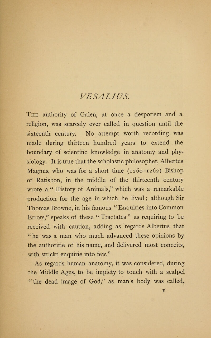 The authority of Galen, at once a despotism and a religion, was scarcely ever called in question until the sixteenth century. No attempt worth recording was made during thirteen hundred years to extend the boundary of scientific knowledge in anatomy and phy- siology. It is true that the scholastic philosopher, Albertus Magnus, who was for a short time (i260-1262) Bishop of Ratisbon, in the middle of the thirteenth century wrote a  History of Animals, which was a remarkable production for the age in which he lived; although Sir Thomas Browne, in his famous '' Enquiries into Common Errors, speaks of these  Tractates  as requiring to be received with caution, adding as regards Albertus that  he was a man who much advanced these opinions by the authoritie of his name, and delivered most conceits, with strickt enquirie into few. As regards human anatomy, it was considered, during the Middle Ages, to be impiety to touch with a scalpel the dead image of God, as man's body was called. F