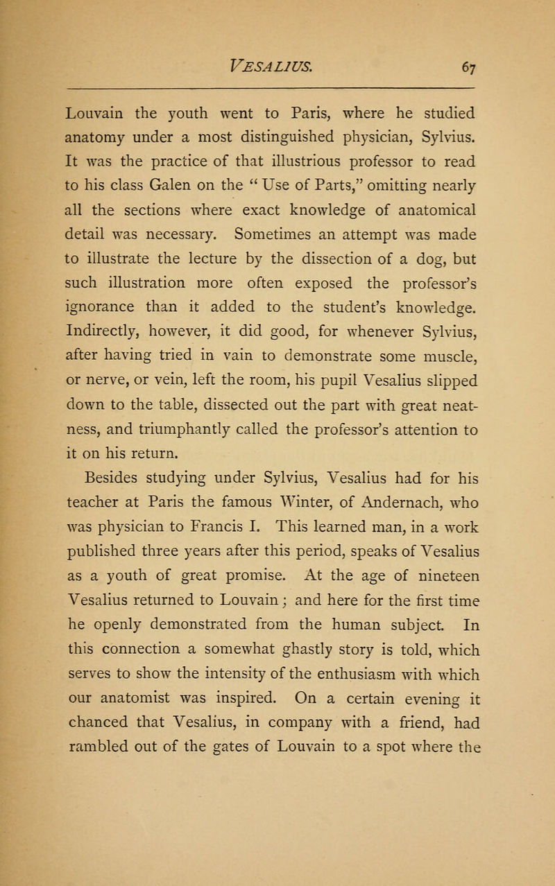 Louvain the youth \Yent to Paris, where he studied anatomy under a most distinguished physician, Sylvius. It was the practice of that illustrious professor to read to his class Galen on the  Use of Parts, omitting nearly all the sections where exact knowledge of anatomical detail was necessary. Sometimes an attempt was made to illustrate the lecture by the dissection of a dog, but such illustration more often exposed the professor's ignorance than it added to the student's knowledge. Indirectly, however, it did good, for whenever Sylvius, after having tried in vain to demonstrate some muscle, or nerve, or vein, left the room, his pupil Vesalius slipped down to the table, dissected out the part with great neat- ness, and triumphantly called the professor's attention to it on his return. Besides studying under Sylvius, Vesalius had for his teacher at Paris the famous Winter, of Andernach, who was physician to Francis I. This learned man, in a work published three years after this period, speaks of Vesalius as a youth of great promise. At the age of nineteen Vesalius returned to Louvain; and here for the first time he openly demonstrated from the human subject. In this connection a somewhat ghastly story is told, which serves to show the intensity of the enthusiasm with which our anatomist was inspired. On a certain evening it chanced that Vesalius, in company with a friend, had rambled out of the gates of Louvain to a spot where the