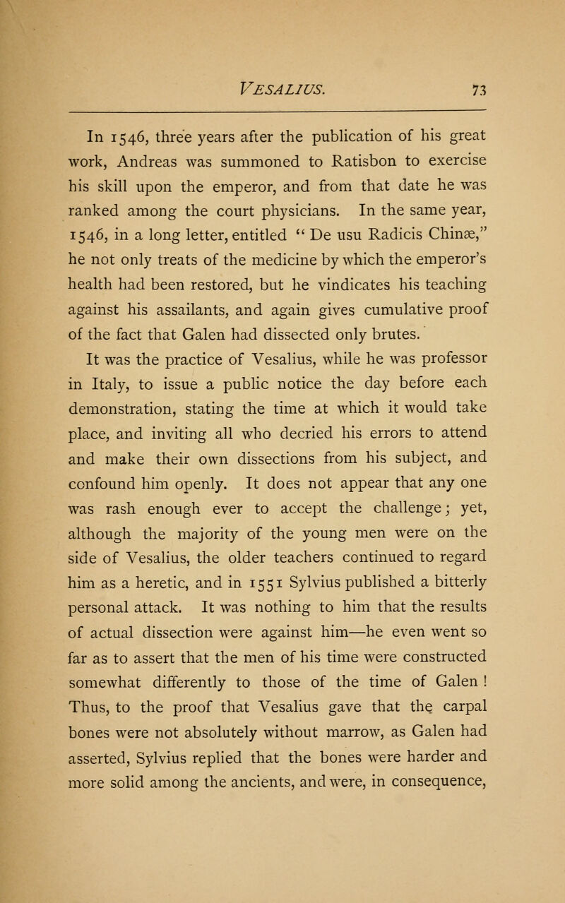 In 1546, three years after the publication of his great work, Andreas was summoned to Ratisbon to exercise his skill upon the emperor, and from that date he was ranked among the court physicians. In the same year, 1546, in a long letter, entitled  De usu Radicis Chinae, he not only treats of the medicine by which the emperor's health had been restored, but he vindicates his teaching against his assailants, and again gives cumulative proof of the fact that Galen had dissected only brutes. It was the practice of Vesalius, while he was professor in Italy, to issue a public notice the day before each demonstration, stating the time at which it would take place, and inviting all who decried his errors to attend and make their own dissections from his subject, and confound him openly. It does not appear that any one was rash enough ever to accept the challenge; yet, although the majority of the young men were on the side of Vesalius, the older teachers continued to regard him as a heretic, and in 1551 Sylvius published a bitterly personal attack. It was nothing to him that the results of actual dissection were against him—he even went so far as to assert that the men of his time were constructed somewhat differently to those of the time of Galen ! Thus, to the proof that Vesalius gave that the carpal bones were not absolutely without marrow, as Galen had asserted, Sylvius replied that the bones were harder and more solid among the ancients, and were, in consequence,