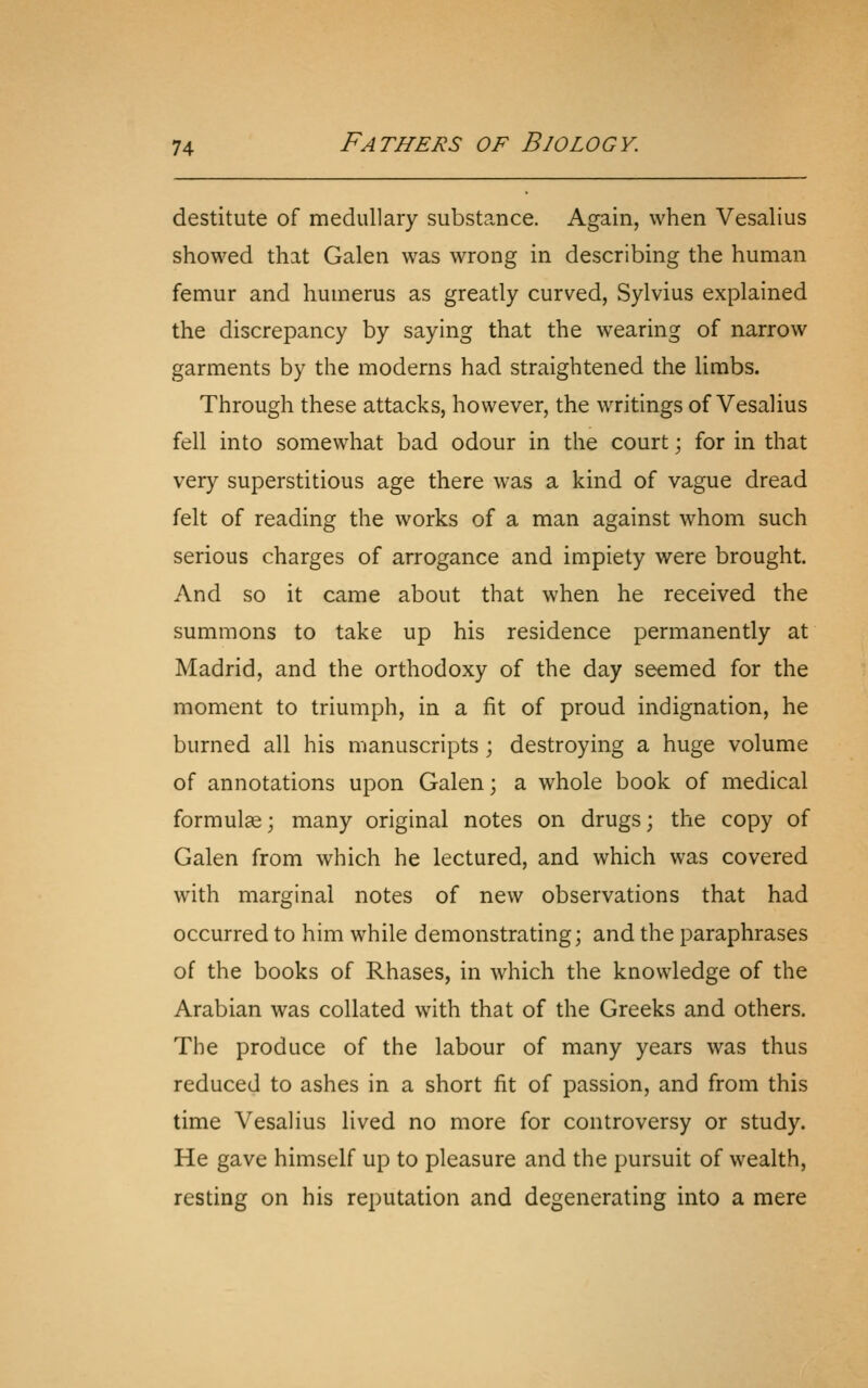 destitute of medullary substance. Again, when Vesalius showed that Galen was wrong in describing the human femur and humerus as greatly curved, Sylvius explained the discrepancy by saying that the wearing of narrow garments by the moderns had straightened the limbs. Through these attacks, however, the writings of Vesalius fell into somewhat bad odour in the court; for in that very superstitious age there was a kind of vague dread felt of reading the works of a man against whom such serious charges of arrogance and impiety were brought. And so it came about that when he received the summons to take up his residence permanently at Madrid, and the orthodoxy of the day seemed for the moment to triumph, in a fit of proud indignation, he burned all his manuscripts ; destroying a huge volume of annotations upon Galen; a whole book of medical formulae; many original notes on drugs; the copy of Galen from which he lectured, and which was covered with marginal notes of new observations that had occurred to him while demonstrating; and the paraphrases of the books of Rhases, in which the knowledge of the Arabian was collated with that of the Greeks and others. The produce of the labour of many years was thus reduced to ashes in a short fit of passion, and from this time Vesalius lived no more for controversy or study. He gave himself up to pleasure and the pursuit of wealth, resting on his reputation and degenerating into a mere