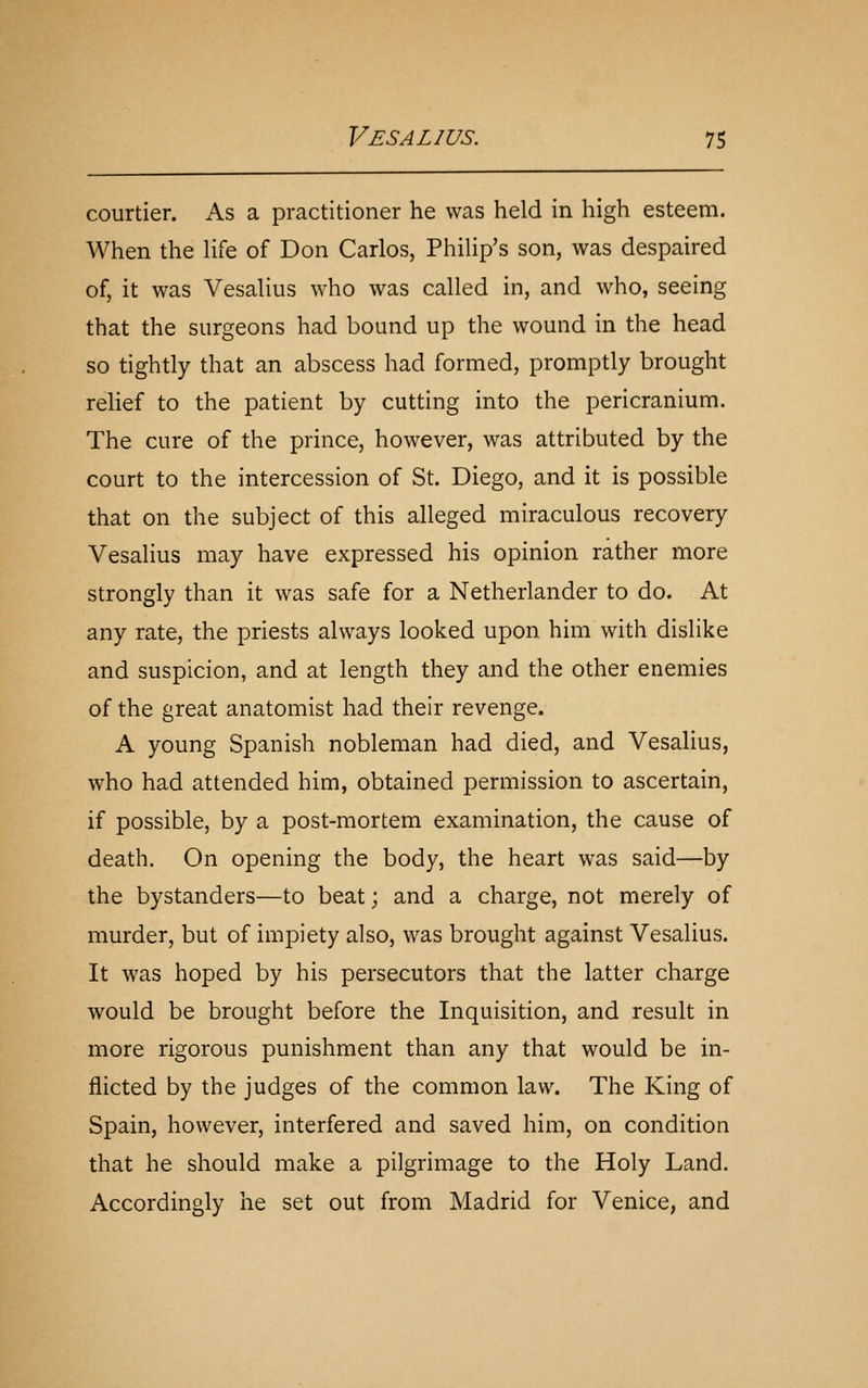 courtier. As a practitioner he was held in high esteem. When the life of Don Carlos, Philip's son, was despaired of, it was Vesalius who was called in, and who, seeing that the surgeons had bound up the wound in the head so tightly that an abscess had formed, promptly brought relief to the patient by cutting into the pericranium. The cure of the prince, however, was attributed by the court to the intercession of St. Diego, and it is possible that on the subject of this alleged miraculous recovery Vesalius may have expressed his opinion rather more strongly than it was safe for a Netherlander to do. At any rate, the priests always looked upon him with dislike and suspicion, and at length they and the other enemies of the great anatomist had their revenge. A young Spanish nobleman had died, and Vesalius, who had attended him, obtained permission to ascertain, if possible, by a post-mortem examination, the cause of death. On opening the body, the heart was said—by the bystanders—to beat; and a charge, not merely of murder, but of impiety also, was brought against Vesalius. It was hoped by his persecutors that the latter charge would be brought before the Inquisition, and result in more rigorous punishment than any that would be in- flicted by the judges of the common law. The King of Spain, however, interfered and saved him, on condition that he should make a pilgrimage to the Holy Land. Accordingly he set out from Madrid for Venice, and