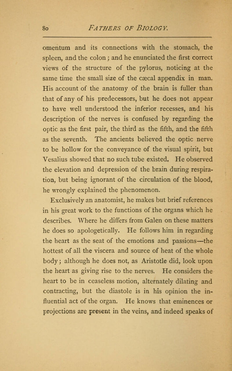 omentum and its connections with the stomach, the spleen, and the colon; and he enunciated the first correct views of the structure of the pylorus, noticing at the same time the small size of the csecal appendix in man. His account of the anatomy of the brain is fuller than that of any of his predecessors, but he does not appear to have well understood the inferior recesses, and his description of the nerves is confused by regarding the optic as the first pair, the third as the fifth, and the fifth as the seventh. The ancients believed the optic nerve to be hollow for the conveyance of the visual spirit, but Vesalius showed that no such tube existed. He observed the elevation and depression of the brain during respira- tion, but being ignorant of the circulation of the blood, he wrongly explained the phenomenon. Exclusively an anatomist, he makes but brief references in his great work to the functions of the organs which he describes. Where he differs from Galen on these matters he does so apologetically. He follows him in regarding the heart as the seat of the emotions and passions—the hottest of all the viscera and source of heat of the whole body; although he does not, as Aristotle did, look upon the heart as giving rise to the nerves. He considers the heart to be in ceaseless motion, alternately dilating and contracting, but the diastole is in his opinion the in- fluential act of the organ. He knows that eminences or projections are present in the veins, and indeed speaks of