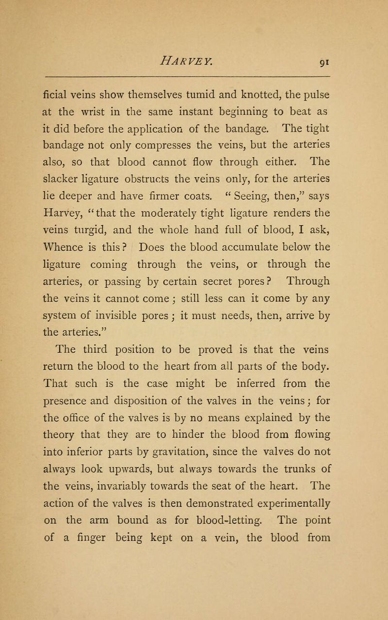 ficial veins show themselves tumid and knotted, the pulse at the wrist in the same instant beginning to beat as it did before the application of the bandage. The tight bandage not only compresses the veins, but the arteries also, so that blood cannot flow through either. The slacker ligature obstructs the veins only, for the arteries lie deeper and have firmer coats.  Seeing, then, says Harvey, that the moderately tight ligature renders the veins turgid, and the whole hand full of blood, I ask. Whence is this ? Does the blood accumulate below the ligature coming through the veins, or through the arteries, or passing by certain secret pores ? Through the veins it cannot come; still less can it come by any system of invisible pores j it must needs, then, arrive by the arteries. The third position to be proved is that the veins return the blood to the heart from all parts of the body. That such is the case might be inferred from the presence and disposition of the valves in the veins; for the ofhce of the valves is by no means explained by the theory that they are to hinder the blood from flowing into inferior parts by gravitation, since the valves do not always look upwards, but always towards the trunks of the veins, invariably towards the seat of the heart. The action of the valves is then demonstrated experimentally on the arm bound as for blood-letting. The point of a finger being kept on a vein, the blood from