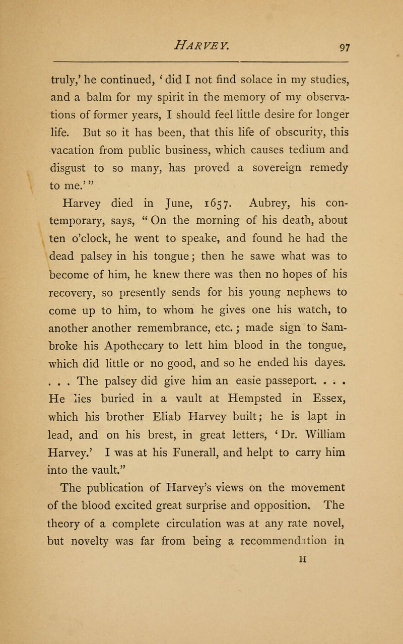 truly/ he continued, ' did I not find solace in my studies, and a balm for my spirit in the memory of my observa- tions of former years, I should feel little desire for longer life. But so it has been, that this life of obscurity, this vacation from public business, which causes tedium and disgust to so many, has proved a sovereign remedy to me.' Harvey died in June, 1657. Aubrey, his con- temporary, says,  On the morning of his death, about ten o'clock, he went to speake, and found he had the dead palsey in his tongue; then he sawe what was to become of him, he knew there was then no hopes of his recovery, so presently sends for his young nephews to come up to him, to whom he gives one his watch, to another another remembrance, etc.; made sign to Sam- broke his Apothecary to lett him blood in the tongue, which did little or no good, and so he ended his dayes. . . . The palsey did give him an easie passeport. . . . He lies buried in a vault at Hempsted in Essex, which his brother Eliab Harvey built; he is lapt in lead, and on his brest, in great letters, ' Dr. William Harvey.' I was at his Funerall, and helpt to carry him into the vault. The publication of Harvey's views on the movement of the blood excited great surprise and opposition. The theory of a complete circulation was at any rate novel, but novelty was far from being a recommendntion in H