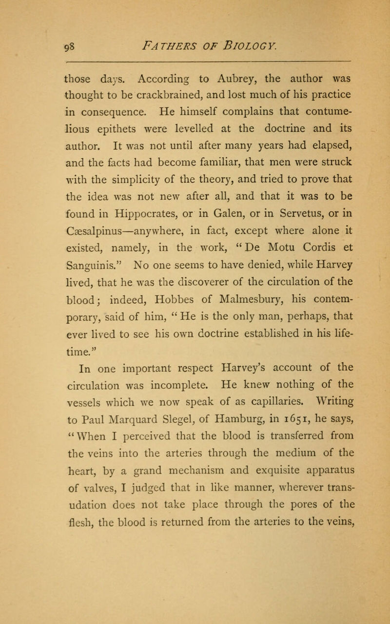 those days. According to Aubrey, the author was thought to be crackbrained, and lost much of his practice in consequence. He himself complains that contume- lious epithets were levelled at the doctrine and its author. It was not until after many years had elapsed, and the facts had become familiar, that men were struck with the simplicity of the theory, and tried to prove that the idea was not new after all, and that it was to be found in Hippocrates, or in Galen, or in Servetus, or in Caesalpinus—anywhere, in fact, except where alone it existed, namely, in the work,  De Motu Cordis et Sanguinis. No one seems to have denied, while Harvey lived, that he was the discoverer of the circulation of the blood; indeed, Hobbes of Malmesbury, his contem- porary, said of him,  He is the only man, perhaps, that ever lived to see his own doctrine established in his life- time. In one important respect Harvey's account of the circulation was incomplete. He knew nothing of the vessels which we now speak of as capillaries. Writing to Paul Marquard Slegel, of Hamburg, in 1651, he says, When I perceived that the blood is transferred from the veins into the arteries through the medium of the heart, by a grand mechanism and exquisite apparatus of valves, I judged that in like manner, wherever trans- udation does not take place through the pores of the flesh, the blood is returned from the arteries to the veins.