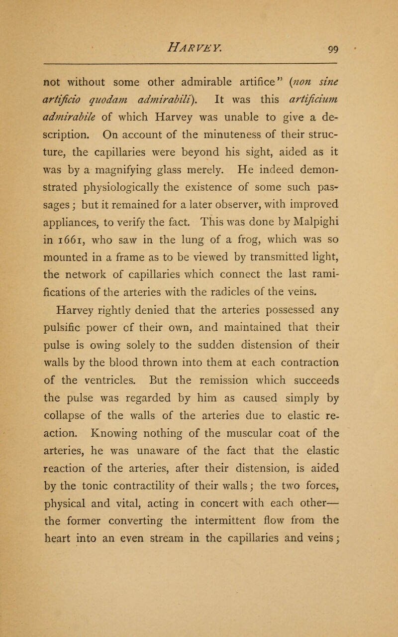 not without some other admirable artifice {non sine artijicio qiiodam admirabili). It was this artificium admirabile of which Harvey was unable to give a de- scription. On account of the minuteness of their struc- ture, the capillaries were beyond his sight, aided as it was by a magnifying glass merely. He indeed demon- strated physiologically the existence of some such pas- sages ; but it remained for a later observer, with improved appliances, to verify the fact. This was done by Malpighi in 1661, who saw in the lung of a frog, which was so mounted in a frame as to be viewed by transmitted light, the network of capillaries which connect the last rami- fications of the arteries with the radicles of the veins. Harvey rightly denied that the arteries possessed any pulsific power of their own, and maintained that their pulse is owing solely to the sudden distension of their walls by the blood thrown into them at each contraction of the ventricles. But the remission which succeeds the pulse was regarded by him as caused simply by collapse of the walls of the arteries due to elastic re- action. Knowing nothing of the muscular coat of the arteries, he was unaware of the fact that the elastic reaction of the arteries, after their distension, is aided by the tonic contractility of their walls; the two forces, physical and vital, acting in concert with each other— the former converting the intermittent flow from the heart into an even stream in the capillaries and veins;