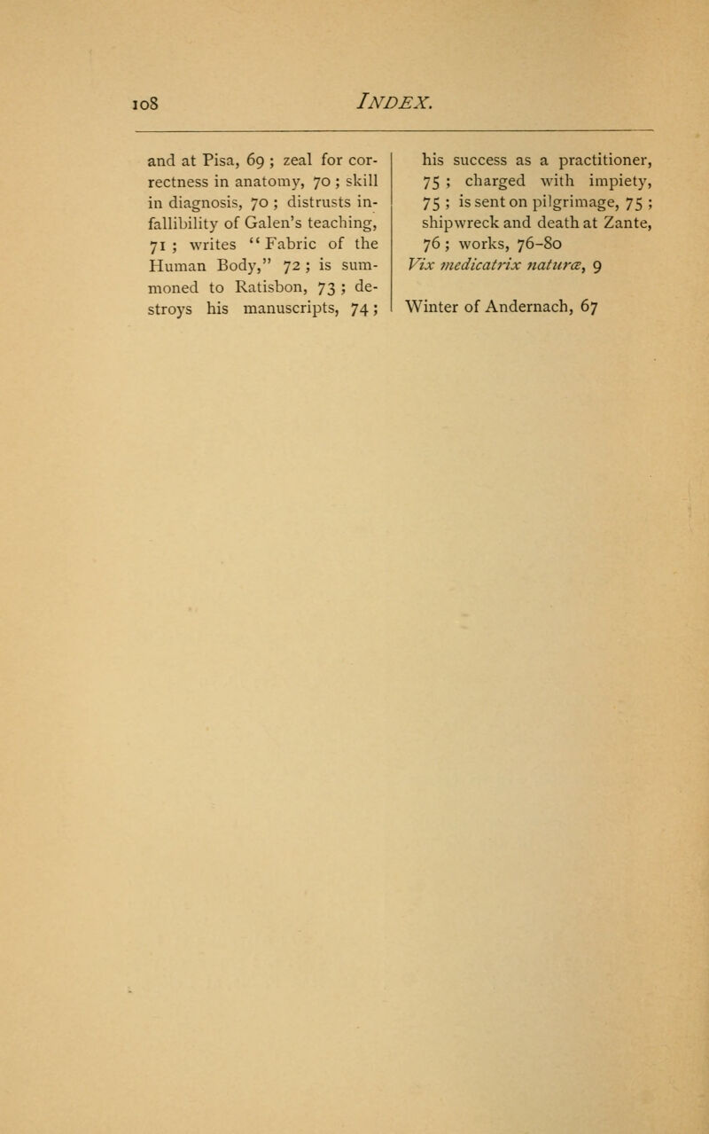 and at Pisa, 69 ; zeal for cor- rectness in anatomy, 70 ; skill in diagnosis, 70 ; distrusts in- fallibility of Galen's teaching, 71 ; writes  Fabric of the Human Body, 72 ; is sum- moned to Ratisbon, 73 ; de- stroys his manuscripts, 74; his success as a practitioner, 75 ; charged with impiety, 75 ; is sent on pilgrimage, 75 ; shipwreck and death at Zante, 76; works, 76-80 Vix viedicatrix natures, 9 Winter of Andernach, 67