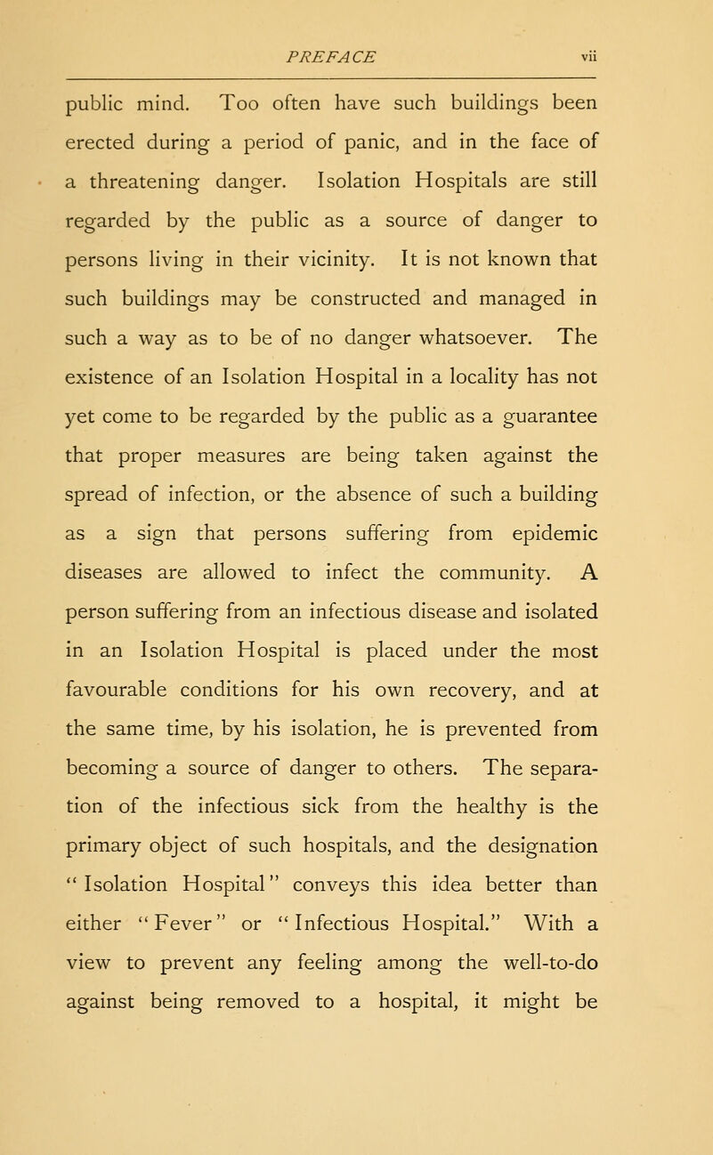 public mind. Too often have such buildings been erected during a period of panic, and in the face of a threatening danger. Isolation Hospitals are still regarded by the public as a source of danger to persons living in their vicinity. It is not known that such buildings may be constructed and managed in such a way as to be of no danger whatsoever. The existence of an Isolation Hospital in a locality has not yet come to be regarded by the public as a guarantee that proper measures are being taken against the spread of infection, or the absence of such a building as a sign that persons suffering from epidemic diseases are allowed to infect the community. A person suffering from an infectious disease and isolated in an Isolation Hospital is placed under the most favourable conditions for his own recovery, and at the same time, by his isolation, he is prevented from becoming a source of danger to others. The separa- tion of the infectious sick from the healthy is the primary object of such hospitals, and the designation Isolation Hospital conveys this idea better than either Fever or Infectious Hospital. With a view to prevent any feeling among the well-to-do against being removed to a hospital, it might be