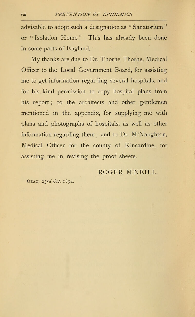 advisable to adopt such a designation as  Sanatorium  or  Isolation Home. This has already been done in some parts of England. My thanks are due to Dr. Thorne Thome, Medical Officer to the Local Government Board, for assisting me to get information regarding several hospitals, and for his kind permission to copy hospital plans from his report; to the architects and other gentlemen mentioned in the appendix, for supplying me with plans and photographs of hospitals, as well as other information regarding them ; and to Dr. M'Naughton, Medical Officer for the county of Kincardine, for assisting me in revising the proof sheets. ROGER M'NEILL. Oban, -iird Oct. 1894.