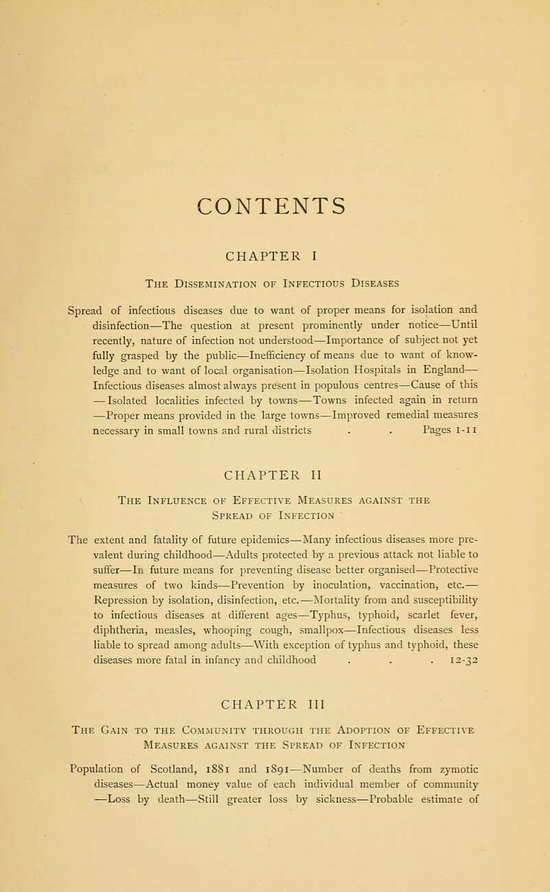 CONTENTS CHAPTER I The Dissemination of Infectious Diseases Spread of infectious diseases due to want of proper means for isolation and disinfection—The question at present prominently under notice—Until recently, nature of infection not understood—Importance of subject not yet fully grasped by the public—Inefficiency of means due to want of know- ledge and to want of local organisation—Isolation Hospitals in England— Infectious diseases almost always present in populous centres—Cause of this — Isolated localities infected by towns—Towns infected again in return —Proper means provided in the large towns—Improved remedial measures necessary in small towns and rural districts . . Pages i-ii CHAPTER II The Influence of Effective Measures against the Spread of Infection The extent and fatality of future epidemics—Many infectious diseases more pre- valent during childhood—Adults protected by a previous attack not liable to suffer—In future means for preventing disease better organised—Protective measures of two kinds—Prevention by inoculation, vaccination, etc.— Repression by isolation, disinfection, etc.—Mortality from and susceptibility to infectious diseases at different ages—Typhus, typhoid, scarlet fever, diphtheria, measles, whooping cough, smallpox—Infectious diseases less liable to spread among adults—With exception of typhus and typhoid, these diseases more fatal in infancy and childhood . . . 12-32 CHAPTER III The Gain to the Community through the Adoption of Effective Measures against the Spread of Infection Population of Scotland, 1881 and 1S91—Number of deaths from zymotic diseases—Actual money value of each individual member of community —Loss by death—Still greater loss by sickness—Probable estimate of