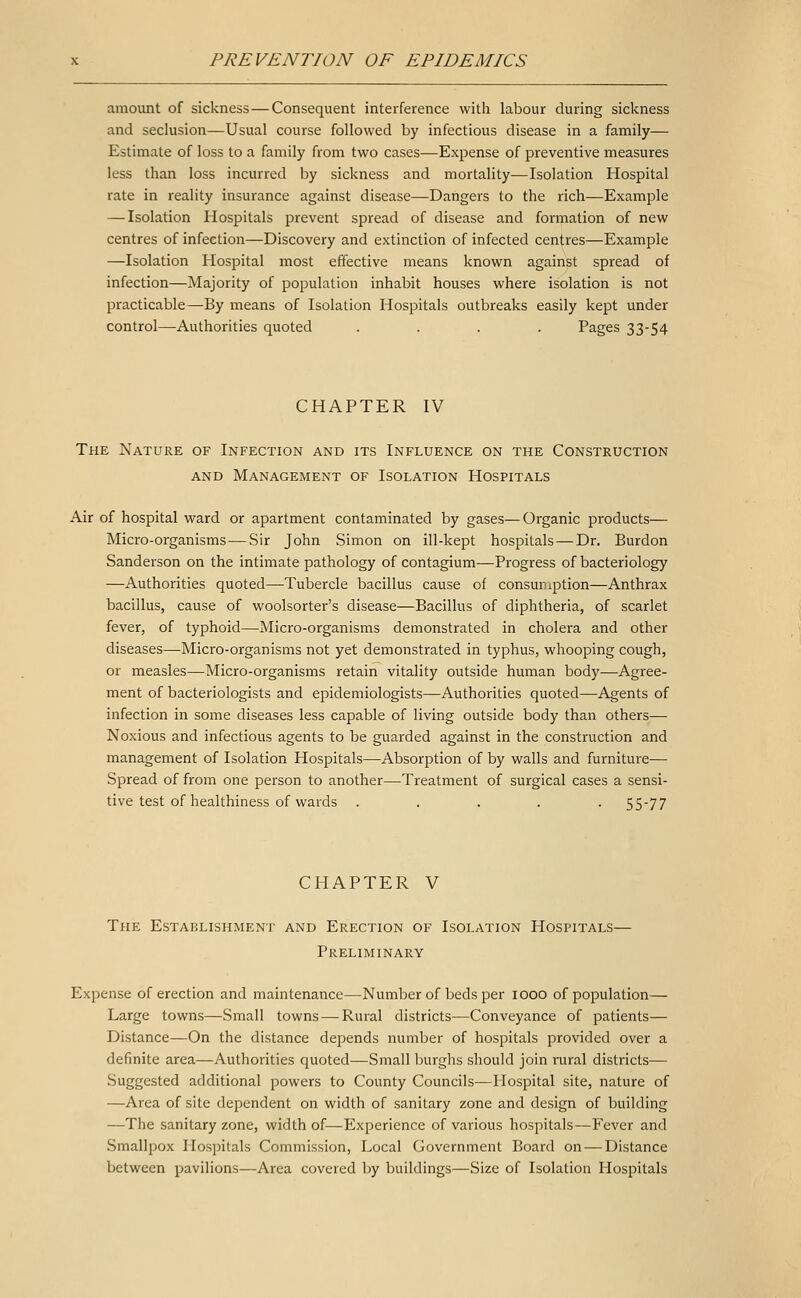 amount of sickness — Consequent interference with labour during sickness and seclusion—Usual course followed by infectious disease in a family— Estimate of loss to a family from two cases—Ex^Dense of preventive measures less than loss incurred by sickness and mortality—Isolation Hospital rate in reality insurance against disease—Dangers to the rich—Example — Isolation Hospitals prevent spread of disease and formation of new centres of infection—Discovery and extinction of infected centres—Example —Isolation Hospital most effective means known against spread of infection—Majority of population inhabit houses where isolation is not practicable—By means of Isolation Hospitals outbreaks easily kept under control—Authorities quoted .... Pages 33-54 CHAPTER IV The Nature of Infection and its Influence on the Construction AND Management of Isolation Hospitals Air of hospital ward or apartment contaminated by gases—Organic products— Micro-organisms—Sir John Simon on ill-kept hospitals — Dr. Burdon Sanderson on the intimate pathology of contagium—Progress of bacteriology —Authorities quoted—Tubercle bacillus cause of consumption—Anthrax bacillus, cause of woolsorter's disease—Bacillus of diphtheria, of scarlet fever, of typhoid—Micro-organisms demonstrated in cholera and other diseases—Micro-organisms not yet demonstrated in typhus, whooping cough, or measles—Micro-organisms retain vitality outside human body—Agree- ment of bacteriologists and epidemiologists—Authorities quoted—Agents of infection in some diseases less capable of living outside body than others— Noxious and infectious agents to be guarded against in the construction and management of Isolation Hospitals—Absorption of by walls and furniture— Spread of from one person to another—Treatment of surgical cases a sensi- tive test of healthiness of wards ..... 55-77 CHAPTER V The Establishment and Erection of Isolation Hospitals— Preliminary Expense of erection and maintenance—Number of beds per 1000 of population— Large towns—Small towns — Rural districts—Conveyance of patients— Distance—On the distance depends number of hospitals provided over a definite area—Authorities quoted—Small burghs should join i^ural districts— Suggested additional powers to County Councils—Hospital site, nature of —Area of site dependent on width of sanitary zone and design of building —The sanitary zone, width of—Experience of various hospitals—Fever and Smallpox Hospitals Commission, Local Government Board on — Distance between pavilions—Area covered by buildings—Size of Isolation Hospitals