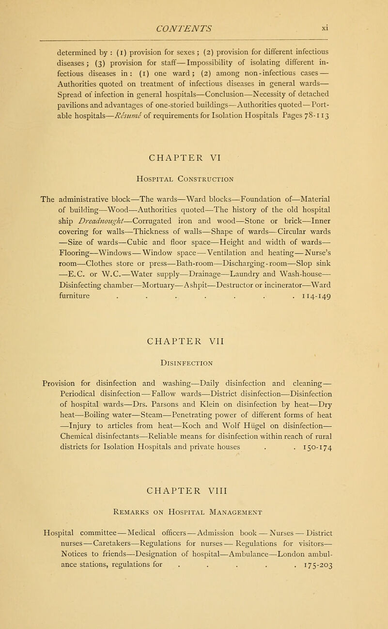determined by : (i) provision for sexes ; (2) provision for different infectious diseases; (3) provision for staff—Impossibility of isolating different in- fectious diseases in: (i) one ward; (2) among non - infectious cases — Authorities quoted on treatment of infectious diseases in general virards— Spread of infection in general hospitals—Conclusion—Necessity of detached pavilions and advantages of one-storied buildings—Authorities quoted—Port- able hospitals—Resume of requirements for Isolation Hospitals Pages 78-113 CHAPTER VI Hospital Construction The administrative block—The wards—Ward blocks—Foundation of—Material of building—Wood—Authorities quoted—The history of the old hospital ship Dreadnought—Corrugated iron and wood—Stone or brick—Inner covering for walls—Thickness of walls—Shape of wards—Circular wards —Size of wards—Cubic and floor space—Height and width of wards— Flooring—Windows — Window space — Ventilation and heating—Nurse's room—Clothes store or press—Bath-room—Discharging-room—Slop sink —E.C. or W.C.—Water supply—Drainage—Laundry and Wash-house— Disinfecting chamber—Mortuary—Ashpit—Destructor or incinerator—Ward furniture ....... 114-149 CHAPTER VII Disinfection Provision for disinfection and washing—Daily disinfection and cleaning— Periodical disinfection — Fallow wards—District disinfection—Disinfection of hospital wards—Drs. Parsons and Klein on disinfection by heat—Dry heat—Boiling water—Steam—Penetrating power of different forms of heat —Injury to articles from heat—Koch and Wolf Hiigel on disinfection— Chemical disinfectants—Reliable means for disinfection within reach of rural districts for Isolation Hospitals and private houses . . 150-174 CHAPTER VIII Remarks on Hospital Management Hospital committee — Medical officers — Admission book — Nurses — District nurses — Caretakers—Regulations for nurses—Regulations for visitors— Notices to friends—Designation of hospital—Ambulance—London ambul- ance stations, regulations for . . . . . 175-203