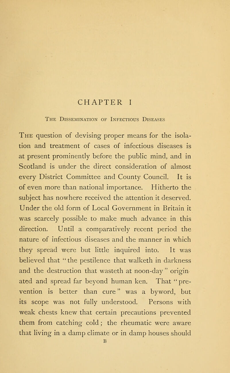 The Dissemination of Infectious Diseases The question of devising proper means for the isola- tion and treatment of cases of infectious diseases is at present prominently before the public mind, and in Scotland is under the direct consideration of almost every District Committee and County Council. It is of even more than national importance. Hitherto the subject has nowhere received the attention it deserved. Under the old form of Local Government in Britain it was scarcely possible to make much advance in this direction. Until a comparatively recent period the nature of infectious diseases and the manner in which they spread were but little inquired into. It was believed that the pestilence that walketh in darkness and the destruction that wasteth at noon-day origin- ated and spread far beyond human ken. That pre- vention is better than cure was a byword, but its scope was not fully understood. Persons with weak chests knew that certain precautions prevented them from catching cold ; the rheumatic were aware that living in a damp climate or in damp houses should