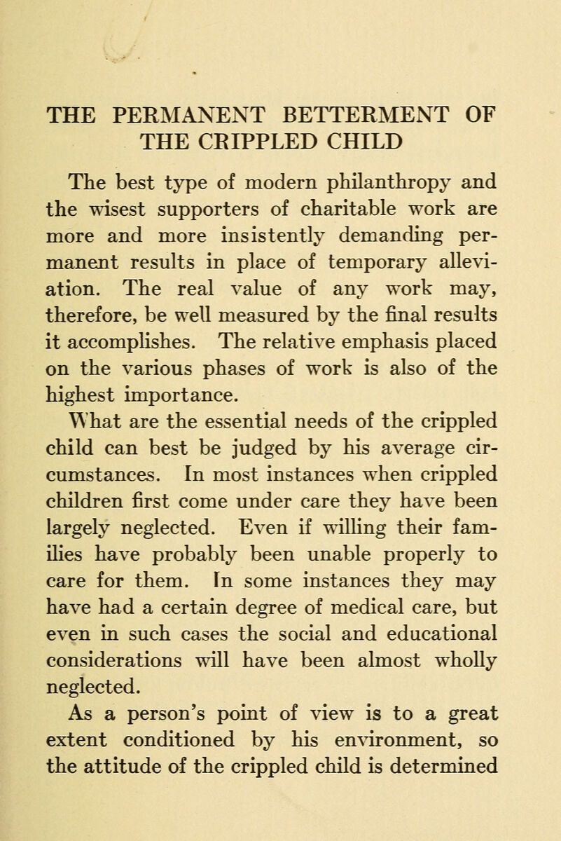 THE CRIPPLED CHILD The best type of modern philanthropy and the wisest supporters of charitable work are more and more insistently demanding per- manent results in place of temporary allevi- ation. The real value of any work may, therefore, be well measured by the final results it accomplishes. The relative emphasis placed on the various phases of work is also of the highest importance. What are the essential needs of the crippled child can best be judged by his average cir- cumstances. In most instances when crippled children first come under care they have been largely neglected. Even if wilhng their fam- ihes have probably been unable properly to care for them. In some instances they may have had a certain degree of medical care, but even in such cases the social and educational considerations will have been almost wholly neglected. As a person's point of view is to a great extent conditioned by his en^^ronment, so the attitude of the crippled child is determined
