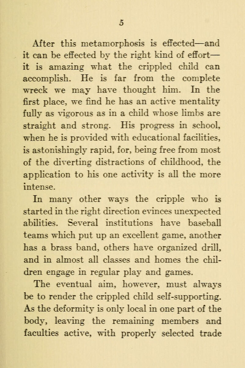 After this metamorpliosi.s is effected—and it can be effected by tbe right kind of effort— it is amazing what the crippled child can accomphsh. He is far from the complete wreck we may have thought him. In the first place, we find he has an active mentahty fully as Adgorous as in a child whose limbs are straight and strong. His progress in school, when he is pro%dded with educational facilities, is astonishingly rapid, for, being free from most of the diverting distractions of childhood, the appHcation to his one acti\'ity is all the more intense. In many other ways the cripple who is started in the right direction CAdnces unexpected abilities. Several institutions have basebaU teams which put up an excellent game, another has a brass band, others have organized drill, and in almost all classes and homes the chil- dren engage in regular play and games. The eventual aim, however, must always be to render the crippled child seK-supporting. As the deformity is only local in one part of the body, lea^dng the remaining members and faculties active, with properly selected trade