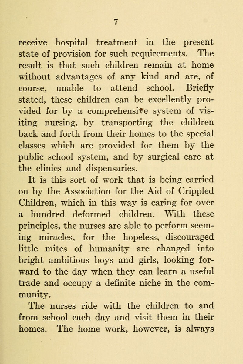 receive hospital treatment in the present state of provision for such requirements. The result is that such children remain at home without advantages of any kind and are, of course, unable to attend school. Briefly stated, these children can be excellently pro- vided for by a comprehensif^e system of \'is- iting nursing, by transporting the children back and forth from their homes to the special classes which are pro\4ded for them by the public school system, and by surgical care at the clinics and dispensaries. It is this sort of work that is being carried on by the Association for the Aid of Crippled Children, which in this way is caring for over a hundred deformed children. With these principles, the nurses are able to perform seem- ing miracles, for the hopeless, discouraged little mites of humanity are changed into bright ambitious boys and girls, looking for- ward to the day when they can learn a useful trade and occupy a definite niche in the com- munity. The nurses ride with the children to and from school each day and \'isit them in their homes. The home work, however, is always