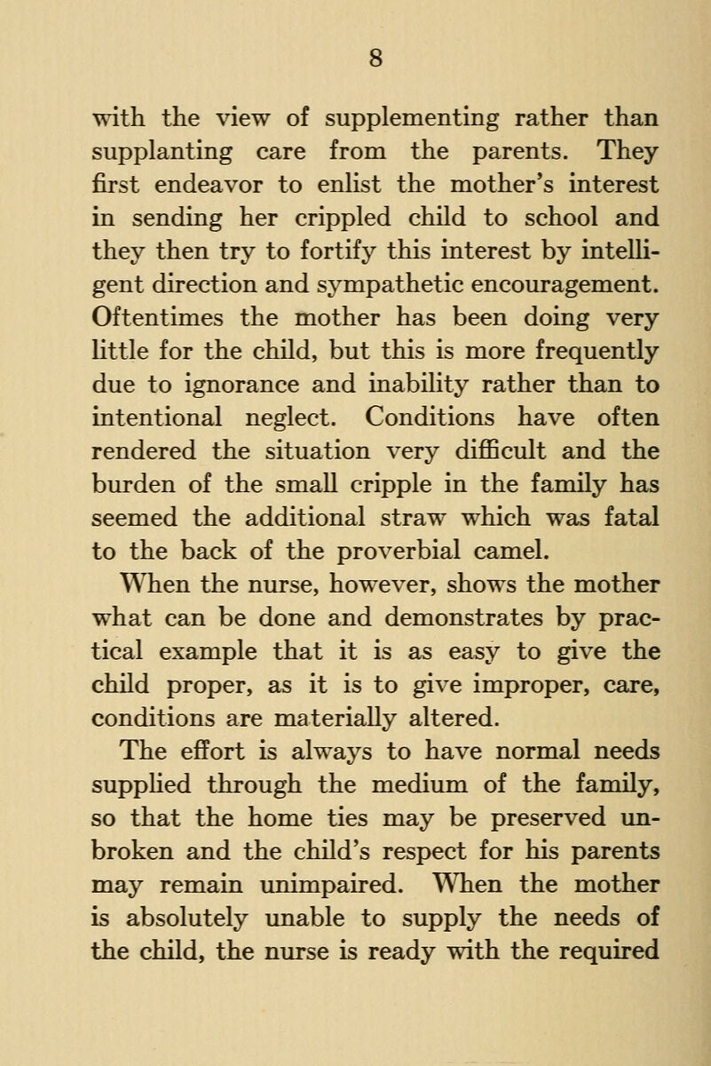 with the view of supplementing rather than supplanting care from the parents. They first endeavor to enlist the mother's interest in sending her crippled child to school and they then try to fortify this interest by intelli- gent direction and sympathetic encouragement. Oftentimes the mother has been doing very little for the child, but this is more frequently due to ignorance and inability rather than to intentional neglect. Conditions have often rendered the situation very difficult and the burden of the small cripple in the family has seemed the additional straw which was fatal to the back of the proverbial camel. When the nurse, however, shows the mother what can be done and demonstrates by prac- tical example that it is as easy to give the child proper, as it is to give improper, care, conditions are materially altered. The effort is always to have normal needs supphed through the medium of the family, so that the home ties may be preserved un- broken and the child's respect for his parents may remain unimpaired. When the mother is absolutely unable to supply the needs of the child, the nurse is ready with the required