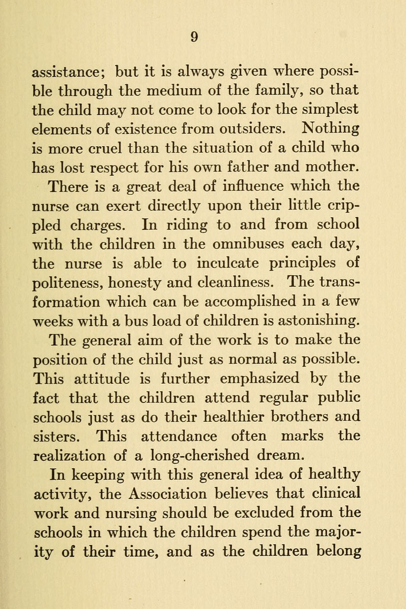 assistance; but it is always given where possi- ble through the medium of the family, so that the child may not come to look for the simplest elements of existence from outsiders. Nothing is more cruel than the situation of a child who has lost respect for his own father and mother. There is a great deal of influence which the nurse can exert directly upon their little crip- pled charges. In riding to and from school with the children in the omnibuses each day, the nurse is able to inculcate principles of politeness, honesty and cleanliness. The trans- formation which can be accomplished in a few weeks with a bus load of children is astonishing. The general aim of the work is to make the position of the child just as normal as possible. This attitude is further emphasized by the fact that the children attend regular public schools just as do their healthier brothers and sisters. This attendance often marks the realization of a long-cherished dream. In keeping with this general idea of healthy activity, the Association believes that clinical work and nursing should be excluded from the schools in which the children spend the major- ity of their time, and as the children belong