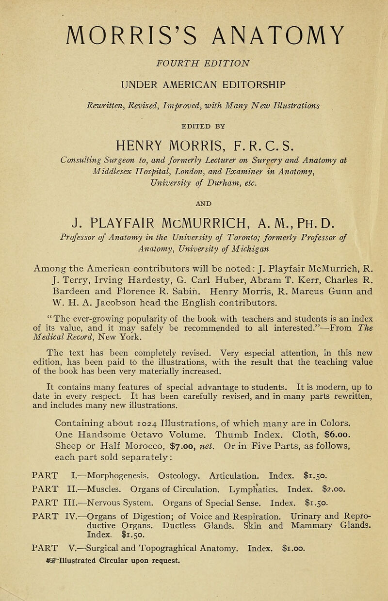 MORRIS'S ANATOMY FOURTH EDITION UNDER AMERICAN EDITORSHIP Rewritten, Revised, Improved, with Many New Illustrations EDITED BY HENRY MORRIS, F.R.C.S. Consulting Surgeon to, and formerly Lecturer on Surgery and Anatomy at Middlesex Hospital, London, and Examiner in Anatomy, University of Durham, etc. J. PLAYFAIR McMURRICH, A.M., Ph.D. Professor of Anatomy in the University of Toronto; formerly Professor of Anatomy, University of Michigan Among the American contributors will be noted: J. Playfair McMurrich, R. J. Terry, Irving Hardesty, G. Carl Huber, Abram T. Kerr, Charles R. Bardeen and Florence R. Sabih. Henry Morris, R. Marcus Gunn and W. H. A. Jacobson head the English contributors. The ever-growing popularity of the book with teachers and students is an index of its value, and it may safely be recommended to all interested.—From The Medical Record, New York. The text has been completely revised. Very especial attention, in this new edition, has been paid to the illustrations, with the result that the teaching value of the book has been very materially increased. It contains many features of special advantage to students. It is modern, up to date in every respect. It has been carefully revised, and in many parts rewritten, and includes many new illustrations. Containing about 1024 Illustrations, of which many are in Colors. One Handsome Octavo Volume. Thumb Index. Cloth, $6.00. Sheep or Half Morocco, $7.00, net. Or in Five Parts, as follows, each part sold separately: PART I.—Morphogenesis. Osteology. Articulation. Index. $1.50. PART II.-—Muscles. Organs of Circulation. Lymphatics. Index. $2.00. PART III.—Nervous System. Organs of Special Sense. Index. $1.50. PART IV.—Organs of Digestion; of Voice and Respiration. Urinary and Repro- ductive Organs. Ductless Glands. Skin and Mammary Glands. Index. $1.50. PART V.—Surgical and Topograghical Anatomy. Index. $1.00. ^©Illustrated Circular upon request.