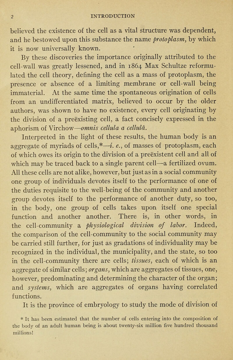 believed the existence of the cell as a vital structure was dependent, and he bestowed upon this substance the name protoplasm, by which it is now universally known. By these discoveries the importance originally attributed to the cell-wall was greatly lessened, and in 1864 Max Schultze reformu- lated the cell theory, defining the cell as a mass of protoplasm, the presence or absence of a limiting membrane or cell-wall being immaterial. At the same time the spontaneous origination of cells from an undifferentiated matrix, believed to occur by the older authors, was shown to have no existence, every cell originating by the division of a preexisting cell, a fact concisely expressed in the aphorism of Virchow—omnis cellula a cellula. Interpreted in the light of these results, the human body is an aggregate of myriads of cells,*—i. e., of masses of protoplasm, each of which owes its origin to the division of a preexistent cell and all of which may be traced back to a single parent cell—a fertilized ovum. All these cells are not alike, however, but just as in a social community one group of individuals devotes itself to the performance of one of the duties requisite to the well-being of the community and another group devotes itself to the performance of another duty, so too, in the body, one group of cells takes upon itself one special function and another another. There is, in other words, in the cell-community a physiological division of labor. Indeed, the comparison of the cell-community to the social community may be carried still further, for just as gradations of individuality may be recognized in the individual, the municipality, and the state, so too in the cell-community there are cells; tissues, each of which is an aggregate of similar cells; organs, which are aggregates of tissues, one, however, predominating and determining the character of the organ; and systems, which are aggregates of organs having correlated functions. It is the province of embryology to study the mode of division of * It has been estimated that the number of cells entering into the composition of the body of an adult human being is about twenty-six million five hundred thousand millions!