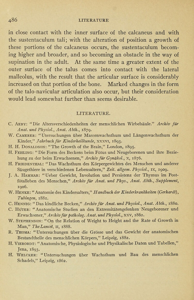 in close contact with the inner surface of the calcaneus and with the sustentaculum tali; with the alteration of position a growth of these portions of the calcaneus occurs, the sustentaculum becom- ing higher and broader, and so becoming an obstacle in the way of supination in the adult. At the same time a greater extent of the outer surface of the talus comes into contact with the lateral malleolus, with the result that the articular surface is considerably increased on that portion of the bone. Marked changes in the form of the talo-navicular articulation also occur, but their consideration would lead somewhat further than seems desirable. LITERATURE. C. Aeby: Die Altersverschiedenheiten der menschlichen Wirbelsaule. Archiv fur Anal, und Physiol., Anat. Abth., 1879. W. Camerer:  Utersuchungen iiber Massenwachsthum und Langen wachsthum der Kinder, Jahrbuchfiir Kinderheilkunde, xxxvi, 1893. H. H. Donaldson: The Growth of the Brain, London, 1895. H. Fehling: Die Form des Beckens beim Fotus und Neugeborenen und ihre Bezie- hung zu der beim Erwachsenen, Archiv fur Gynakol., x, 1876. H. Friedenthal:  Das Wachsthum des Korpergewichtes des Menschen und anderer Saugethiere in verschiedenen Lebensaltern, Zeit. allgem. Physiol., ix, 1909. J. A. Hammar: Ueber Gewicht, Involution und Persistenz der Thymus im Post- fotalleben des Menschen, Archiv fur Anat. und Phys., Anat. Abth., Supplement, 1906. W. Henke:  Anatomie des Kindersalters, Handbuch der Kinderkrankheiten (Cerhardt), Tubingen, 1881. C. Hennig: Das kindliche Becken, Archiv fur Anat. und Physiol., Anat. Abth., 1880. C. Huter: Anatomische Studien an den Extremitatengelenken Neugeborener und Erwachsener, Archiv fur patholog. Anat. und Physiol., xxv, 1862. W. Stephenson: On the Relation of Weight to Height and the Rate of Growth in Man, TheLancet, 11, 1888. R. Thoma:  Untersuchungen iiber die Grosse und das Gewicht der anatomischen Bestandtheile des menschlichen Korpers, Leipzig, 1882. H. Vierordt: Anatomische, Physiologische und Physikalische Daten und Tabellen, Jena, 1893. H. Welcker: Untersuchungen iiber Wachsthum und Bau des menschlichen Schadels, Leipzig, 1862.