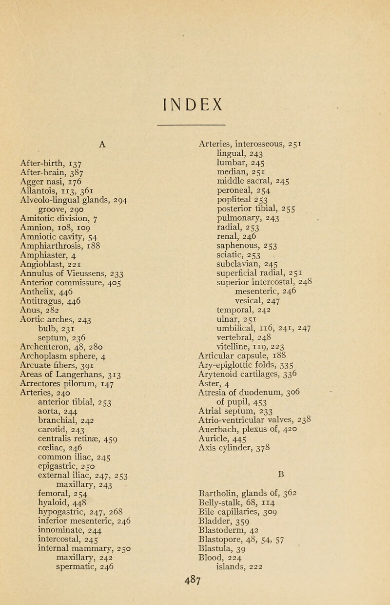 NDEX After-birth, 137 After-brain, 387 Agger nasi, 176 Allantois, 113, 361 Alveolo-lingual glands, 294 groove, 290 Amitotic division, 7 Amnion, 108, 109 Amniotic cavity, 54 Amphiarthrosis, 188 Amphiaster, 4 Angioblast, 221 Annulus of Vieussens, 233 Anterior commissure, 405 Anthelix, 446 Antitragus, 446 Anus, 282 Aortic arches, 243 bulb, 231 septum, 236 Archenteron, 48, 280 Archoplasm sphere, 4 Arcuate fibers, 391 Areas of Langerhans, 313 Arrectores pilorum, 147 Arteries, 240 anterior tibial, 253 aorta, 244 branchial, 242 carotid, 243 centralis retinae, 459 cceliac, 246 common iliac, 245 epigastric, 250 external iliac, 247, 253 maxillary, 243 femoral, 254 hyaloid, 448 hypogastric, 247, 268 inferior mesenteric, 246 innominate, 244 intercostal, 245 internal mammary, 250 maxillary, 242 spermatic, 246 Arteries, interosseous, 251 Ungual, 243 lumbar, 245 median, 251 middle sacral, 245 peroneal, 254 popliteal 253 posterior tibial, 255 pulmonary, 243 radial, 253 renal, 246 saphenous, 253 sciatic, 253 subclavian, 245 superficial radial, 251 superior intercostal, 248 mesenteric, 246 vesical, 247 temporal, 242 ulnar, 251 umbilical, 116, 241, 247 vertebral, 248 vitelline, 119, 223 Articular capsule, 188 Ary-epiglottic folds, 335 Arytenoid cartilages, 336 Aster, 4 Atresia of duodenum, 306 of pupil, 453 Atrial septum, 233 Atrio-ventricular valves, 238 Auerbach, plexus of, 420 Auricle, 445 Axis cylinder, 378 B Bartholin, glands of, 362 Belly-stalk, 68, 114 Bile capillaries, 309 Bladder, 359 Blastoderm, 42 Blastopore, 48, 54, 57 Blastula, 39 Blood, 224 islands, 222