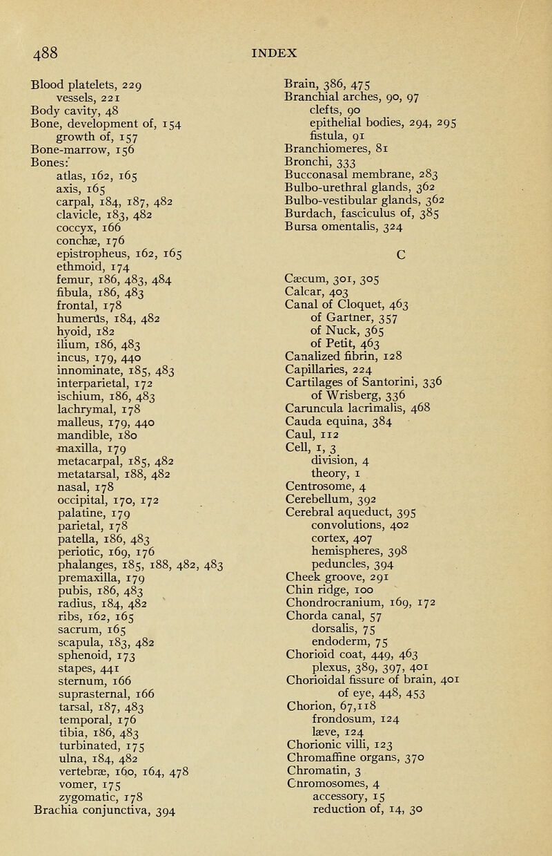 Blood platelets, 229 vessels, 221 Body cavity, 48 Bone, development of, 154 growth of, 157 Bone-marrow, 156 Bones: atlas, 162, 165 axis, 165 carpal, 184, 187, 482 clavicle, 183, 482 coccyx, 166 conchae, 176 epistropheus, 162, 165 ethmoid, 174 femur, 186, 483, 484 fibula, 186, 483 frontal, 178 humerus, 184, 482 hyoid, 182 ilium, 186, 483 incus, 179, 440 innominate, 185, 483 interparietal, 172 ischium, 186, 483 lachrymal, 178 malleus, 179, 440 mandible, 180 maxilla, 179 metacarpal, 185, 482 metatarsal, 188, 482 nasal, 178 occipital, 170, 172 palatine, 179 parietal, 178 patella, 186, 483 periotic, 169, 176 phalanges, 185, 188, 482, 483 premaxilla, 179 pubis, 186, 483 radius, 184, 482 ribs, 162, 165 sacrum, 165 scapula, 183, 482 sphenoid, 173 stapes, 441 sternum, 166 suprasternal, 166 tarsal, 187, 483 temporal, 176 tibia, 186, 483 turbinated, 175 ulna, 184, 482 vertebrae, 160, 164, 478 vomer, 175 zygomatic, 178 Brachia conjunctiva, 394 Brain, 386, 475 Branchial arches, 90, 97 clefts, 90 epithelial bodies, 294, 295 fistula, 91 Branchiomeres, 81 Bronchi, 333 Bucconasal membrane, 283 Bulbo-urethral glands, 362 Bulbo-vestibular glands, 362 Burdach, fasciculus of, 385 Bursa omentalis, 324 Caecum, 301, 305 Calcar, 403 Canal of Cloquet, 463 of Gartner, 357 of Nuck, 365 of Petit, 463 Canalized fibrin, 128 Capillaries, 224 Cartilages of Santorini, 336 of Wrisberg, 336 Caruncula lacrimal is, 468 Cauda equina, 384 Caul, 112 Cell, 1, 3 division, 4 theory, 1 Centrosome, 4 Cerebellum, 392 Cerebral aqueduct, 395 convolutions, 402 cortex, 407 hemispheres, 398 peduncles, 394 Cheek groove, 291 Chin ridge, 100 Chondrocranium, 169, 172 Chorda canal, 57 dorsalis, 75 endoderm, 75 Chorioid coat, 449, 463 plexus, 389, 397, 401 Chorioidal fissure of brain, 401 of eye, 448, 453 Chorion, 67,118 frondosum, 124 laeve, 124 Chorionic villi, 123 ChromafSne organs, 370 Chromatin, 3 Cnromosomes, 4 accessory, 15 reduction of, 14, 30