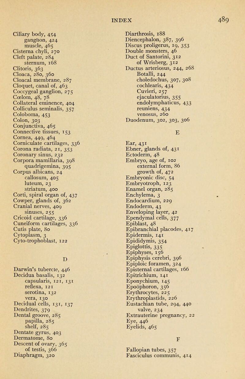 Ciliary body, 454 ganglion, 424 muscle, 465 Cisterna chyli, 270 Cleft palate, 284 sternum, 168 Clitoris, 363 Cloaca, 280, 360 Cloacal membrane, 287 Cloquet, canal of, 463 Coccygeal ganglion, 275 Ccelom, 48, 78 Collateral eminence, 404 Colliculus seminalis, 357 Coloboma, 453 Colon, 303 Conjunctiva, 465 Connective tissues, 153 Cornea, 449, 464 Corniculate cartilages, 336 Corona radiata, 21, 353 Coronary sinus, 232 Corpora mamillaria, 398 quadrigemina, 395 Corpus albicans, 24 callosum, 405 luteum, 23 striatum, 400 Corti, spiral organ of, 437 Cowper, glands of, 362 Cranial nerves, 409 sinuses, 255 Cricoid cartilage, 336 Cuneiform cartilages, 336 Cutis plate, 80 Cytoplasm, 3 Cyto-trophoblast, 122 D Darwin's tubercle, 446 Decidua basalis, 132 capsularis, 121, 131 reflexa, 121 serotina, 132 vera, 130 Decidual cells, 131, 137 Dendrites, 379 Dental groove, 285 papilla, 285 shelf, 285 Dentate gyrus, 403 Dermatome, 80 Descent of ovary, 365 of testis, 366 Diaphragm, 320 Diarthrosis, 188 Diencephalon, 387, 396 Discus proligerus, 19, 353 Double monsters, 46 Duct of Santorini, 312 of Wrisberg, 312 Ductus arteriosus, 244, 268 Botalli, 244 choledochus, 307, 308 cochlearis, 434 Cuvieri, 257 ejaculatorius, 355 endolymphaticus, 433 reuniens, 434 venosus, 260 Duodenum, 302, 303, 306 E Ear, 431 Ebner, glands of, 431 Ectoderm, 48 Embryo, age of, 102 external form, 86 growth of, 472 Embryonic disc, 54 Embryotroph, 123 Enamel organ, 285 Enchylema, 3 Endocardium, 229 Endoderm, 43 Enveloping layer, 42 Ependymal cells, 377 Epiblast, 48 Epibranchial placodes, 417 Epidermis, 141 Epididymis, 354 Epiglottis, 335 Epiphyses, 156 Epiphysis cerebri, 396 Epiploic foramen, 324 Episternal cartilages, 166 Epitrichium, 141 Eponychium, 145 Epoophoron, 356 Erythrocytes, 225 Erythroplastids, 226 Eustachian tube, 294, 440 valve, 234 Extrauterine pregnancy, 22 Eye, 446 Eyelids, 465 Fallopian tubes, 357 Fasciculus communis, 414