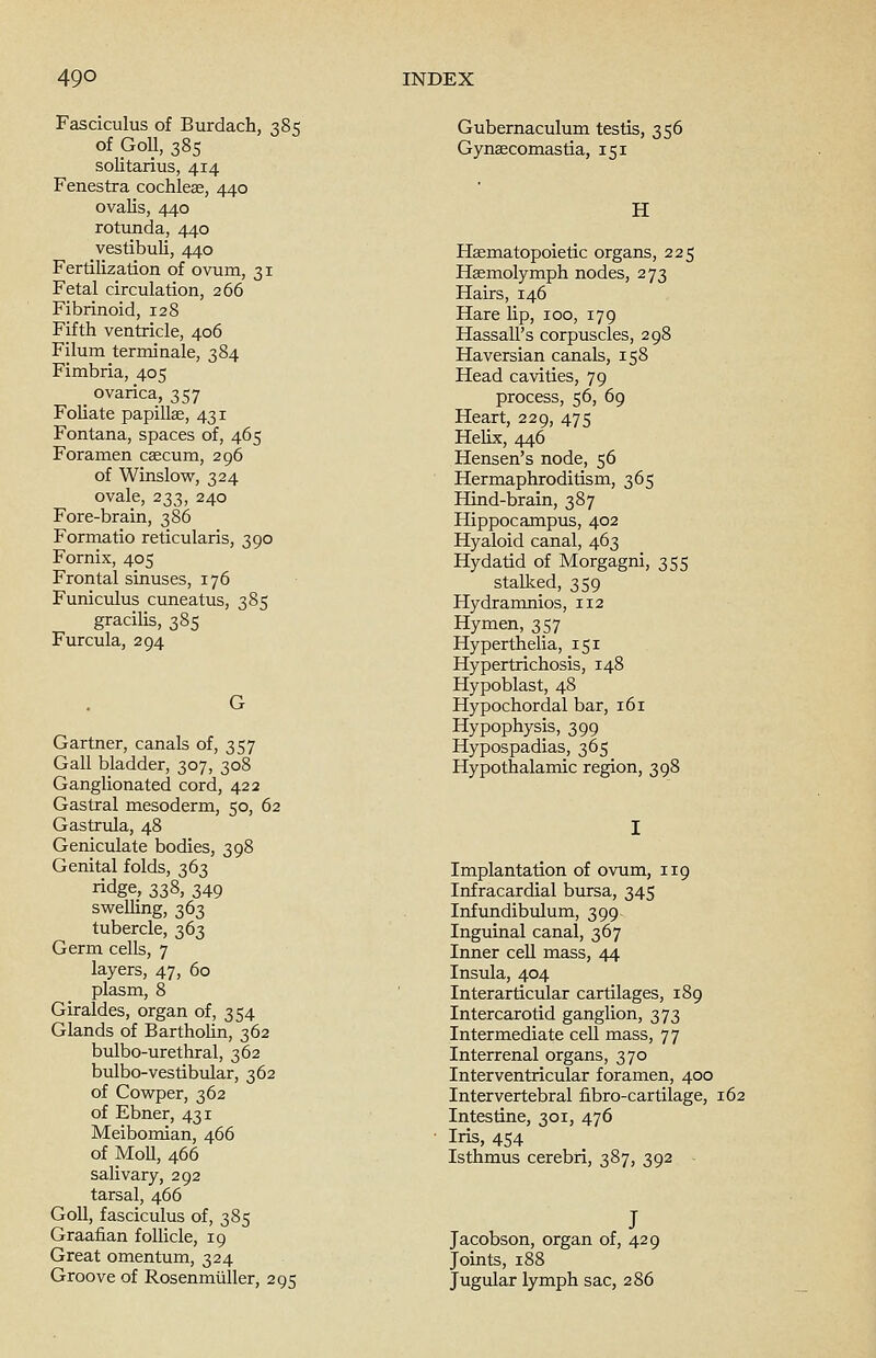 Fasciculus of Burdach, 385 of GoU, 385 solitarius, 414 Fenestra cochleae, 440 ovalis, 440 rotunda, 440 vestibuli, 440 Fertilization of ovum, 31 Fetal circulation, 266 Fibrinoid, 128 Fifth ventricle, 406 Filum terminale, 384 Fimbria, 405 _ ovarica, 357 Foliate papillae, 431 Fontana, spaces of, 465 Foramen caecum, 296 of Winslow, 324 ovale, 233, 240 Fore-brain, 386 Formatio reticularis, 390 Fornix, 405 Frontal sinuses, 176 Funiculus cuneatus, 385 gracilis, 385 Furcula, 294 Gartner, canals of, 357 Gall bladder, 307, 308 Ganglionated cord, 422 Gastral mesoderm, 50, 62 Gastrula, 48 Geniculate bodies, 398 Genital folds, 363 ridge, 338, 349 swelling, 363 tubercle, 363 Germ cells, 7 layers, 47, 60 plasm, 8 Giraldes, organ of, 354 Glands of Bartholin, 362 bulbo-urethral, 362 bulbo-vestibular, 362 of Cowper, 362 of Ebner, 431 Meibomian, 466 of MoU, 466 salivary, 292 tarsal, 466 Goll, fasciculus of, 385 Graafian follicle, 19 Great omentum, 324 Groove of Rosenmiiller, 295 Gubernaculum testis, 356 Gynaecomastia, 151 H Haematopoietic organs, 225 Haemolymph nodes, 273 Hairs, 146 Hare lip, 100, 179 HassalPs corpuscles, 298 Haversian canals, 158 Head cavities, 79 process, 56, 69 Heart, 229, 475 Helix, 446 Hensen's node, 56 Hermaphroditism, 365 Hind-brain, 387 Hippocampus, 402 Hyaloid canal, 463 Hydatid of Morgagni, 355 stalked, 359 Hydramnios, 112 Hymen, 357 Hyperthelia, 151 Hypertrichosis, 148 Hypoblast, 48 Hypochordal bar, 161 Hypophysis, 399 Hypospadias, 365 Hypothalamic region, 398 Implantation of ovum, 119 Infracardial bursa, 345 Infundibulum, 399 Inguinal canal, 367 Inner cell mass, 44 Insula, 404 Interarticular cartilages, 189 Intercarotid ganglion, 373 Intermediate cell mass, 77 Interrenal organs, 370 Interventricular foramen, 400 Intervertebral fibro-cartilage, 162 Intestine, 301, 476 Iris, 454 Isthmus cerebri, 387, 392 J Jacobson, organ of, 429 Joints, 188 Jugular lymph sac, 286
