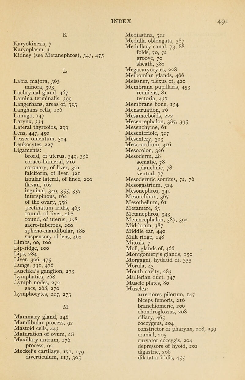 K Karyokinesis, 7 Karyoplasm, 3 Kidney (see Metanephros), 343, 475 Labia majora, 363 minora, 363 Lachrymal gland, 467 Lamina terminalis, 399 Langerhans, areas of, 313 Langhans cells, 126 Lanugo, 147 Larynx, 334 Lateral thyreoids, 299 Lens, 447, 450 Lesser omentum, 324 Leukocytes, 227 Ligaments: broad, of uterus, 349, 356 coraco-humeral, 216 coronary, of liver, 321 falciform, of liver, 321 fibular lateral, of knee, 200 flavan,162 inguinal, 349, 355, 357 interspinous, 162 of the ovary, 358 pectinatum iridis, 463 round, of liver, 268 round, of uterus, 358 sacro-tuberous, 200 spheno-mandibular, 180 suspensory of lens, 462 Limbs, 90, 100 Lip-ridge, 100 Lips, 284 Liver, 306, 475 Lungs, 331, 476 _ Luschka's ganglion, 275 Lymphatics, 268 Lymph nodes, 272 sacs, 268, 270 Lymphocytes, 227, 273 M Mammary gland, 148 Mandibular process, 92 Mastoid cells, 443 Maturation of ovum, 28 Maxillary antrum, 176 process, 92 Meckel's cartilage, 171, 179 diverticulum, 113, 305 Mediastina, 322 Medulla oblongata, 387 Medullary canal, 73, 88 folds, 70, 72 groove, 70 sheath, 382 Megacaryocytes, 228 Meibomian glands, 466 Meissner, plexus of, 420 Membrana pupillaris, 453 reuniens, 81 tectoria, 437 Membrane bone, 154 Menstruation, 26 Mesamceboids, 222 Mesencephalon, 387, 395 Mesenchyme, 61 Mesenteriole, 327 Mesentery, 323 Mesocardium, 316 Mesocolon, 326 Mesoderm, 48 somatic, 78 splanchnic, 78 ventral, 77 Mesodermic somites, 72, 76 Mesogastrium, 324 Mesonephros, 341 Mesorchium, 367 Mesothelium, 61 Metamere, 83 Metanephros, 343 Metencephalon, 387, 392 Mid-brain, 387 Middle ear, 440 Milk ridge, 148 Mitosis, 7 Moll, glands of, 466 Montgomery's glands, 150 Morgagni, hydatid of, 355 Morula, 43 Mouth cavity, 283 Mtillerian duct, 347 Muscle plates, 80 Muscles: arrectores pilorum, 147 biceps femoris, 216 branchiomeric, 206 chondroglossus, 208 ciliary, 465 coccygeus, 204 constrictor of pharynx, 208, 299 cranial, 205 curvator coccygis, 204 depressors of hyoid, 202 digastric, 206 dilatator iridis, 455