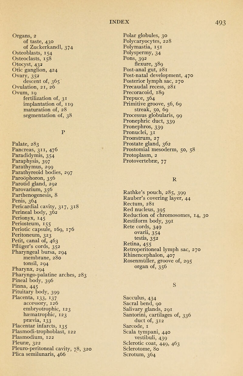 Organs, 2 of taste, 430 of Zuckerkandl, 374 Osteoblasts, 154 Osteoclasts, 158 Otocyst, 432 Otic ganglion, 424 Ovary, 352 descent of, 365 Ovulation, 21, 26 Ovum, 19 fertilization of, 31 implantation of, 119 maturation of, 28 segmentation of, 38 Palate, 283 Pancreas, 311, 476 Paradidymis, 354 Paraphysis, 397 Parathymus, 299 Parathyreoid bodies, 297 Paroophoron, 356 Parotid gland, 292 Parovarium, 356 Parthenogenesis, 8 Penis, 364 Pericardial cavity, 317, 318 Perineal body, 362 Perionyx, 145 Periosteum, 155 Periotic capsule, 169, 176 Peritoneum, 323 Petit, canal of, 463 Pfliiger's cords, 352 Pharyngeal bursa, 294 membrane, 280 tonsil, 294 Pharynx, 294 Pharyngo-palatine arches, 283 Pineal body, 396 Pinna, 445 Pituitary body, 399 Placenta, 133, 137 accessory, 126 embryotrophic, 123 haematrophic, 123 prsevia, 133 Placentar infarcts, 135 Plasmodi-trophoblast, 122 Plasmodium, 122 Pleurae, 322 Pleuro-peritoneal cavity, 78, 320 Plica semilunaris, 466 Polar globules, 30 Polycaryocytes, 228 Polymastia, 151 Polyspermy, 34 Pons, 392 flexure, 389 Post-anal gut, 281 Post-natal development, 470 Posterior lymph sac, 270 Precaudal recess, 281 Precoracoid, 189 Prepuce, 364 Primitive groove, 56, 69 streak, 50, 69 Processus globularis, 99 Pronephric duct, 339 Pronephros, 339 Pronuclei, 31 Procestrum, 27 Prostate gland, 362 Prostomial mesoderm, 50, 58 Protoplasm, 2 Protovertebrae, 77 R Rathke's pouch, 285, 399 Rauber's covering layer, 44 Rectum, 281 Red nucleus, 395 Reduction of chromosomes, 14, 30 Restiform body, 391 Rete cords, 349 ovarii, 354 testis, 352 Retina, 455 Retroperitoneal lymph sac, 270 Rhinencephalon, 407 Rosenmuller, groove of, 295 organ of, 356 Sacculus, 434 Sacral bend, 90 Salivary glands, 291 Santorini, cartilages of, 336 duct of, 312 Sarcode, 1 Scala tympani, 440 vestibuli, 439 Sclerotic coat, 449, 463 Sclerotome, 80 Scrotum, 364