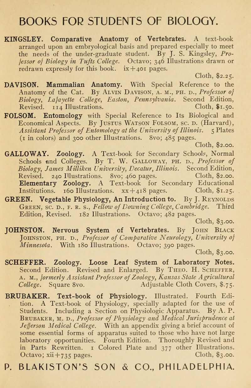KINGSLEY. Comparative Anatomy of Vertebrates. A text-book arranged upon an embryo]ogical basis and prepared especially to meet the needs of the under-graduate student. By J. S. Kingsley, Pro- fessor of Biology in Tufts College. Octavo; 346 Illustrations drawn or redrawn expressly for this book, ix + 401 pages. Cloth, $2.25. DAVISON. Mammalian Anatomy. With Special Reference to the Anatomy of the Cat. By Alvin Davison, a. m., ph. d., Professor of Biology, Lafayette College, Easton, Pennsylvania. Second Edition, Revised. 114 Illustrations. Cloth, $1.50. FOLSOM. Entomology with Special Reference to Its Biological and Economical Aspects. By Justus Watson Folsom, sc. d. (Harvard), Assistant Professor of Entomology at the University of Illinois. 5 Plates (1 in colors) and 300 other Illustrations. 8vo; 485 pages. Cloth, $2.00. GALLOWAY. Zoology. A Text-book for Secondary Schools, Normal Schools and Colleges. By T. W. Galloway, ph. d., Professor of Biology, James Milliken University, Decatur, Illinois. Second Edition, Revised. 240 Illustrations. 8vo; 460 pages. Cloth, $2.00. Elementary Zoology. A Text-book for Secondary Educational Institutions. 160 Illustrations, xx + 418 pages. Cloth, $1.25. GREEN. Vegetable Physiology, An Introduction to. By J. Reynolds Green, sc. d., f. r. s., Fellow of Downing College, Cambridge. Third Edition, Revised. 182 Illustrations. Octavo; 482 pages. Cloth, S3.00. JOHNSTON. Nervous System of Vertebrates. By John Black Johnston, ph. d., Professor of Comparative Neurology, University of Minnesota. With 180 Illustrations. Octavo; 390 pages. Cloth, $3.00. SCHEFFER. Zoology. Loose Leaf System of Laboratory Notes. Second Edition. Revised and Enlarged. By Theo. H. Scheffer, a. M., formerly Assistant Professor of Zoology, Kansas State Agricultural College. Square 8vo. Adjustable Cloth Covers, $.75. BRUBAKER. Text-book of Physiology. Illustrated. Fourth Edi- tion. A Text-book of Physiology, specially adapted for the use of Students. Including a Section on Physiologic Apparatus. By A. P. Brubaker, m. d., Professor of Physiology and Medical Jurisprudence at Jefferson Medical College. With an appendix giving a brief account of some essential forms of apparatus suited to those who have not large laboratory opportunities. Fourth Edition. Thoroughly Revised and in Parts Rewritten. 1 Colored Plate and 377 other Illustrations. Octavo; xii + 735 pages. Cloth, $3.00.