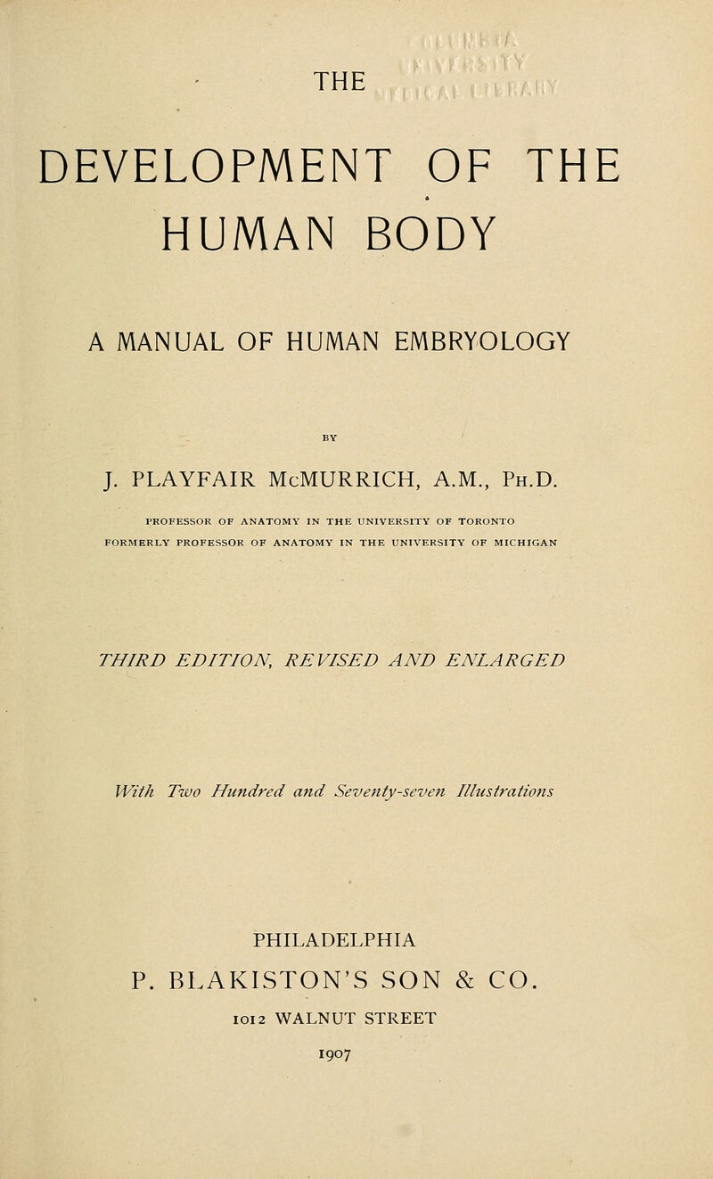 DEVELOPMENT OF THE HUMAN BODY A MANUAL OF HUMAN EMBRYOLOGY J. PLAYFAIR McMURRICH, A.M., Ph.D. PROFESSOR OF ANATOMY IN THE UNIVERSITY OF TORONTO FORMERLY PROFESSOR OF ANATOMY IN THE UNIVERSITY OF MICHIGAN THIRD EDITION, REVISED AND ENLARGED With Two Hundred atid Seventy-seveti Illustrations PHILADELPHIA P. BLAKISTON'S SON & CO. IOI2 WALNUT STREET 1907