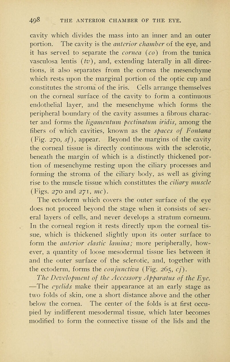 cavity which divides the mass into an inner and an outer portion. The cavity is the anterior chamber of the eye, and it has served to separate the cornea (co) from the tunica vasculosa lentis (tv), and, extending laterally in all direc- tions, it also separates from the cornea the mesenchyme which rests upon the marginal portion of the optic cup and constitutes the stroma of the iris. Cells arrange themselves on the corneal surface of the cavity to form a continuous endothelial layer, and the mesenchyme which forms the peripheral boundary of the cavity assumes a fibrous charac- ter and forms the ligamentum pectinaHim iridis, among the fibers of which cavities, known as the spaces of Fontana (Fig. 270, sf), appear. Beyond the margins of the cavity the corneal tissue is directly continuous with the sclerotic, beneath the margin of which is a distinctly thickened por- tion of mesenchyme resting upon the ciliary processes and forming the stroma of the ciliary body, as well as giving rise to the muscle tissue which constitutes the ciliary muscle (Figs. 270 and 271, mc). The ectoderm which covers the outer surface of the eye does not proceed beyond the stage when it consists of sev- eral layers of cells, and never develops a stratum corneum. In the corneal region it rests directly upon the corneal tis- sue, which is thickened slightly upon its outer surface to form the anterior elastic lamina; more peripherally, how- ever, a cjuantity of loose mesodermal tissue lies between it and the outer surface of the sclerotic, and, together with the ectoderm, forms the conjunctiva (Fig. 265, cj). The Development of the Accessory Apparatus of the Eye. —The eyelids make their appearance at an early stage as two folds of skin, one a short distance above and the other below the cornea. The center of the folds is at first occu- pied by indifferent mesodermal tissue, which later becomes modified to form the connective tissue of the lids and the
