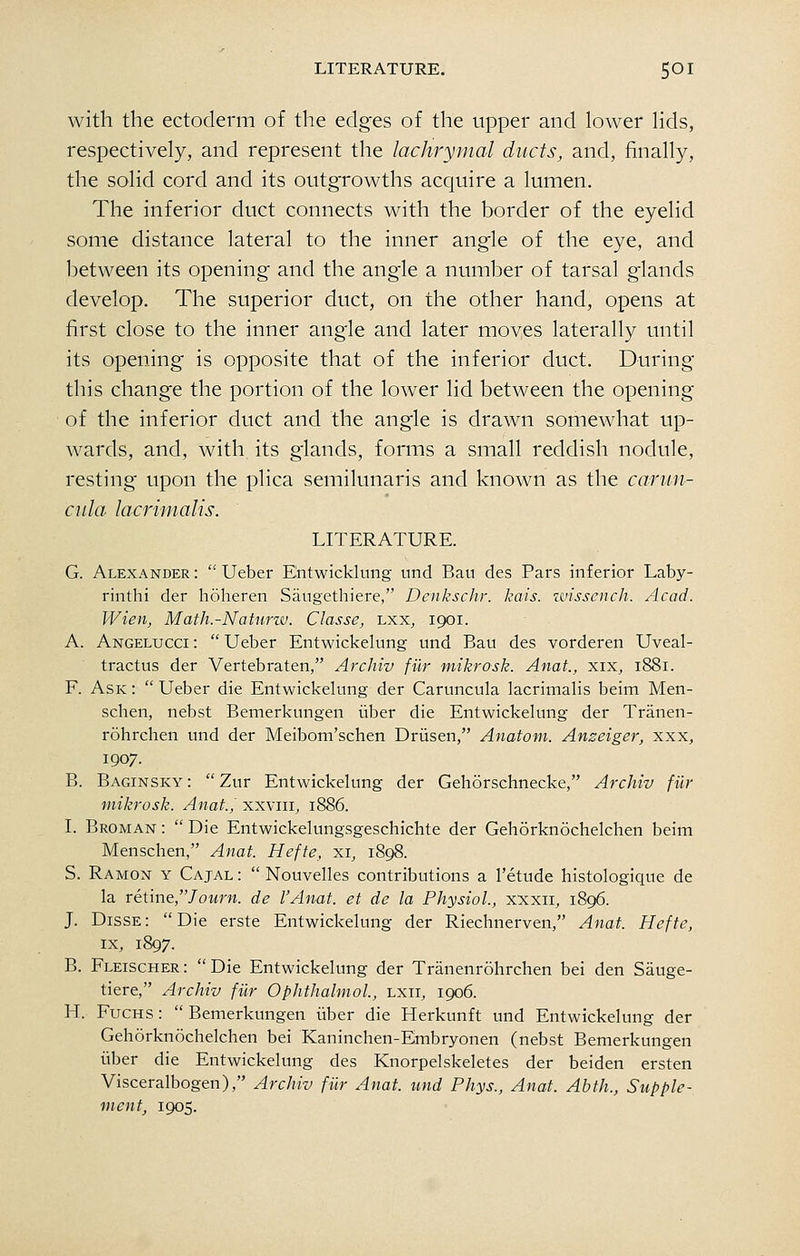 with the ectoderm of the edges of the upper and lower hds, respectively, and represent the lachrymal ducts, and, finally, the solid cord and its outgrowths acquire a lumen. The inferior duct connects with the border of the eyelid some distance lateral to the inner angle of the eye, and between its opening and the angle a number of tarsal g'lands develop. The superior duct, on the other hand, opens at first close to the inner angle and later moves laterally until its opening is opposite that of the inferior duct. During this change the portion of the lower lid between the opening of the inferior duct and the angle is drawn somewhat up- wards, and, with its glands, forms a small reddish nodule, resting upon the plica semilunaris and known as the caniii- ciila lacriuialis. LITERATURE. G. Alexander :  Ueber Entwicklung und Bau des Pars inferior Laby- rinthi der hoheren Saugethiere, Denkschr. kais. zvissench. Acad. Wien, Mafh.-Naturw. Classe, lxx, 1901. A. Angelucci :  Ueber Entwickelung und Bau des vorderen Uveal- tractus der Vertebraten, Archiv fur mikrosk. Anat, xix, 1881. F. Ask :  Ueber die Entwickelung der Caruncula lacrimalis beim Men- schen, nebst Bemerkungen iiber die Entwickelung der Tranen- rohrchen und der Meibom'schen Driisen, Anatoin. Anzeiger, xxx, 1907. B. Baginsky :  Zur Entwickelung der Gehorschnecke, Archiv filr mikrosk. Anat., xxviii, 1886. I. Broman :  Die Entwickelungsgeschichte der Gehorknochelchen beim Menschen, Anat. Hefte, xi, 1898. S. Ramon y Cajal :  Nouvelles contributions a I'etude histologique de la retine,/oMrM. de I'Anat. et de la Physiol., xxxii, 1896. J. Disse: Die erste Entwickelung der Riechnerven, Anat. Hefte, IX, 1897. B. Fleischer: Die Entwickelung der Tranenrohrchen bei den Sauge- tiere, Archiv filr Ophthalmol., lxii, 1906. H. FucHS:  Bemerkungen iiber die Herkunft und Entwickelung der Gehorknochelchen bei Kaninchen-Embryonen (nebst Bemerkungen iiber die Entwickelung des Knorpelskeletes der beiden ersten Visceralbogen), Archiv fiir Anat. und Phys., Anat. Abth., Supple- ment, 1905.