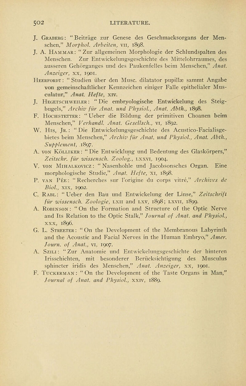 J. Graberg :  Beitrage zur Genese des Geschmacksorgans der Men- schen, Morphol. Arheiten, vii, 1898. J. A. Hammar: Zur allgemeinen Morphologic der Schlundspalten des Menschen. Zur Entwickelungsgeschichte des Mittelohrraumes, des ausseren Gehorganges und des Paukenfelles beim Menschen, Anat. Anseiger, xx, 1901. Heerfordt:  Studien iiber den Muse, dilatator pupillas sammt Angabe von gemeinschaftlicher Kennzeichen einiger Falle epithelialer Mus- culatur, Anat. Hefte, xrv. J. Hegetschweiler :  Die embryologische Entwickelung des Steig- bugels, Archiv fur Anat. und Physiol., Anat. Abth., i8g8. F. Hochstetter: Ueber die Bildung der primitiven Choanen beim Menschen, Verhandl. Anat. Gesellsch., vi, 1892. W. His, Jr. :  Die Entwickelungsgeschichte des Acustico-Facialisge- bietes beim Menschen, Archiv fi'ir Anat. und Physiol., Anat. Abth., Supplement, 1897. A. VON KoLLiKER:  Die Entwicklung und Bedeutung des Glaskorpers, Zeitschr. fiir zmsscnsch. Zoolog., lxxvi, 1904. V. VON MiHALKOVicz:  Nasenhohle und Jacobsonsches Organ. Fine morphologische Studie, Anat. Hefte, xi, 1898. P. VAN Pee:  Recherches sur I'origine du corps vitre, Archives dc Biol., XIX, 1902. C. Rabl :  Ueber den Bau und Entwickelung der Linse, Zeitschrift fur wissensch. Zoologie, lxii and lxv, 1898; lxvii, 1899. A. Robinson :  On the Formation and Structure of the Optic Nerve and Its Relation to the Optic Stalk, Journal of Anat. and Physiol., XXX, 1896. G. L. Streeter :  On the Development of the Membranous Labyrinth and the Acoustic and Facial Nerves in the Human Embryo, Amer. Joiirn. of Anat., vi, 1907. A. SziLi: Zur Anatomic und Entwickelungsgeschichte der hinteren Irisschichten, mit besonderer Beritcksichtigung des Musculus sphincter iridis des Menschen, Anat. Anzciger, xx, 1901. F. Tuckerman :  On the Development of the Taste Organs in Man, Journal of Anat. and Physiol., xxiv, 1889.