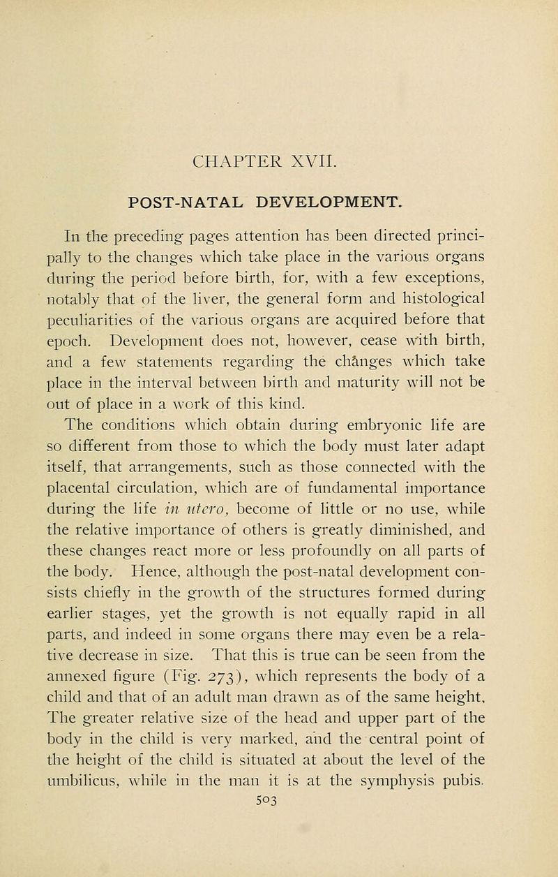 CHAPTER XVII. POST-NATAL DEVELOPMENT. In the preceding- pages attention has been directed princi- pally to the changes which take place in the various organs during the period before birth, for, with a few exceptions, notably that of the liver, the general form and histological peculiarities of the various organs are acquired before that epoch. Development does not, however, cease vrith birth, and a few statements regarding the changes which take place in the interval between birth and maturity will not be out of place in a work of this kind. The conditions which obtain during embryonic life are so different from those to which the body must later adapt itself, that arrangements, such as those connected with the placental circulation, which are of fundamental importance during the life in iitcro, become of little or no use, while the relative importance of others is greatly diminished, and these changes react more or less profoundly on all parts of the body. Hence, although the post-natal development con- sists chiefly in the growth of the structures formed during earlier stages, yet the growth is not equally rapid in all parts, and indeed in some organs there may even be a rela- tive decrease in size. That this is true can be seen from the annexed figure (Fig. 273), which represents the body of a child and that of an adult man drawn as of the same height. The greater relative size of the head and upper part of the body in the child is very marked, and the central point of the height of the child is situated at about the level of the umbilicus, while in the man it is at the symphysis pubis.