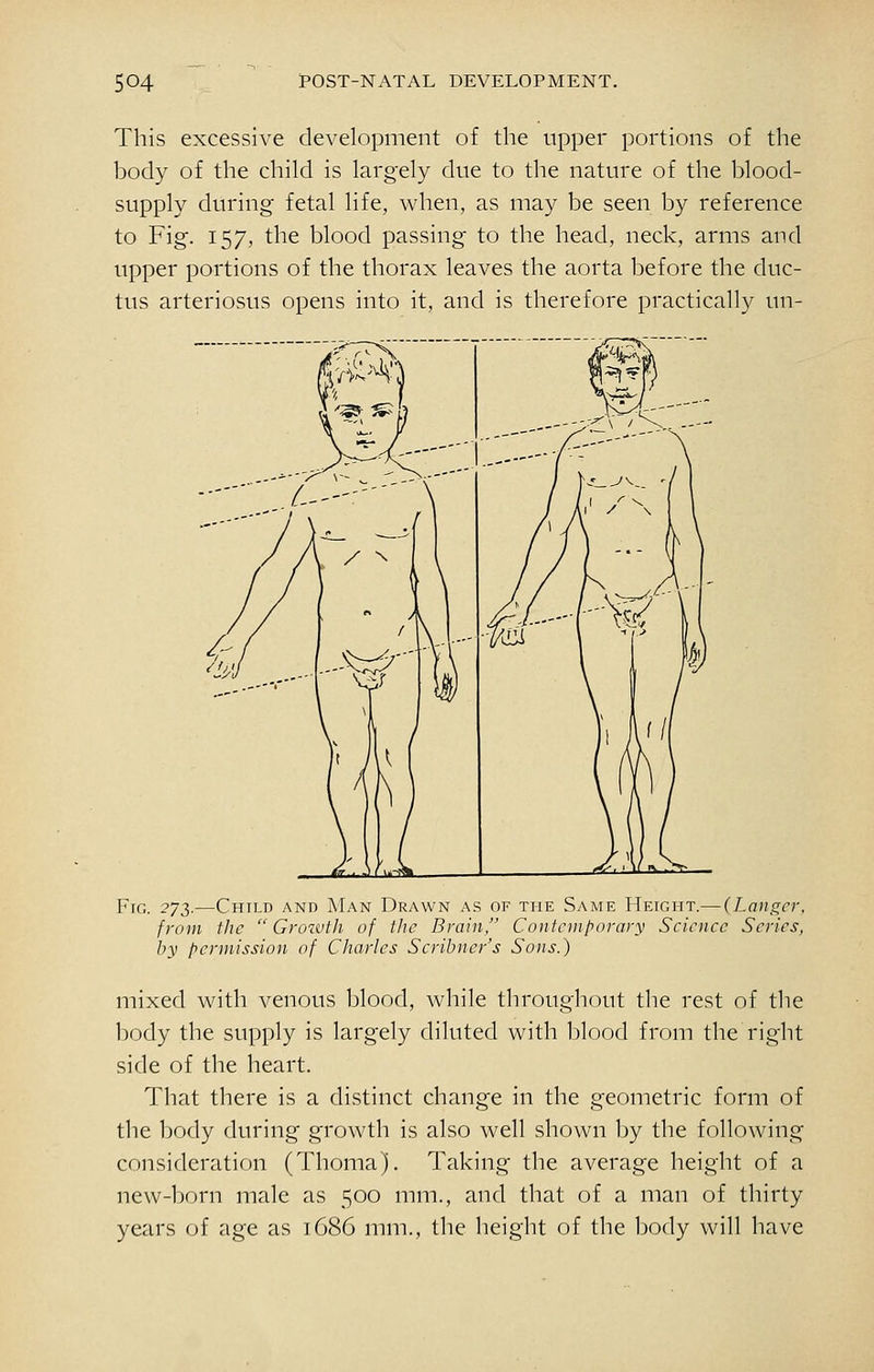 This excessive development of the upper portions of the body of the child is largely due to the nature of the blood- supply during fetal life, when, as may be seen by reference to Fig. 157, the blood passing to the head, neck, arms and upper portions of the thorax leaves the aorta before the duc- tus arteriosus opens into it, and is therefore practically un- FiG. 2']T).—Child and Man Drawn as of the Same Height.— {hanger, from the Growth of the Brain, Contemporary Science Series, by permission of Charles Scribner's Sons.) mixed with venous blood, while throughout the rest of the body the supply is largely diluted with blood from the right side of the heart. That there is a distinct change in the geometric form of the body during growth is also well shown by the following consideration (Thoma). Taking the average height of a new-born male as 500 mm., and that of a man of thirty years of age as 1686 mm., the height of the body will have