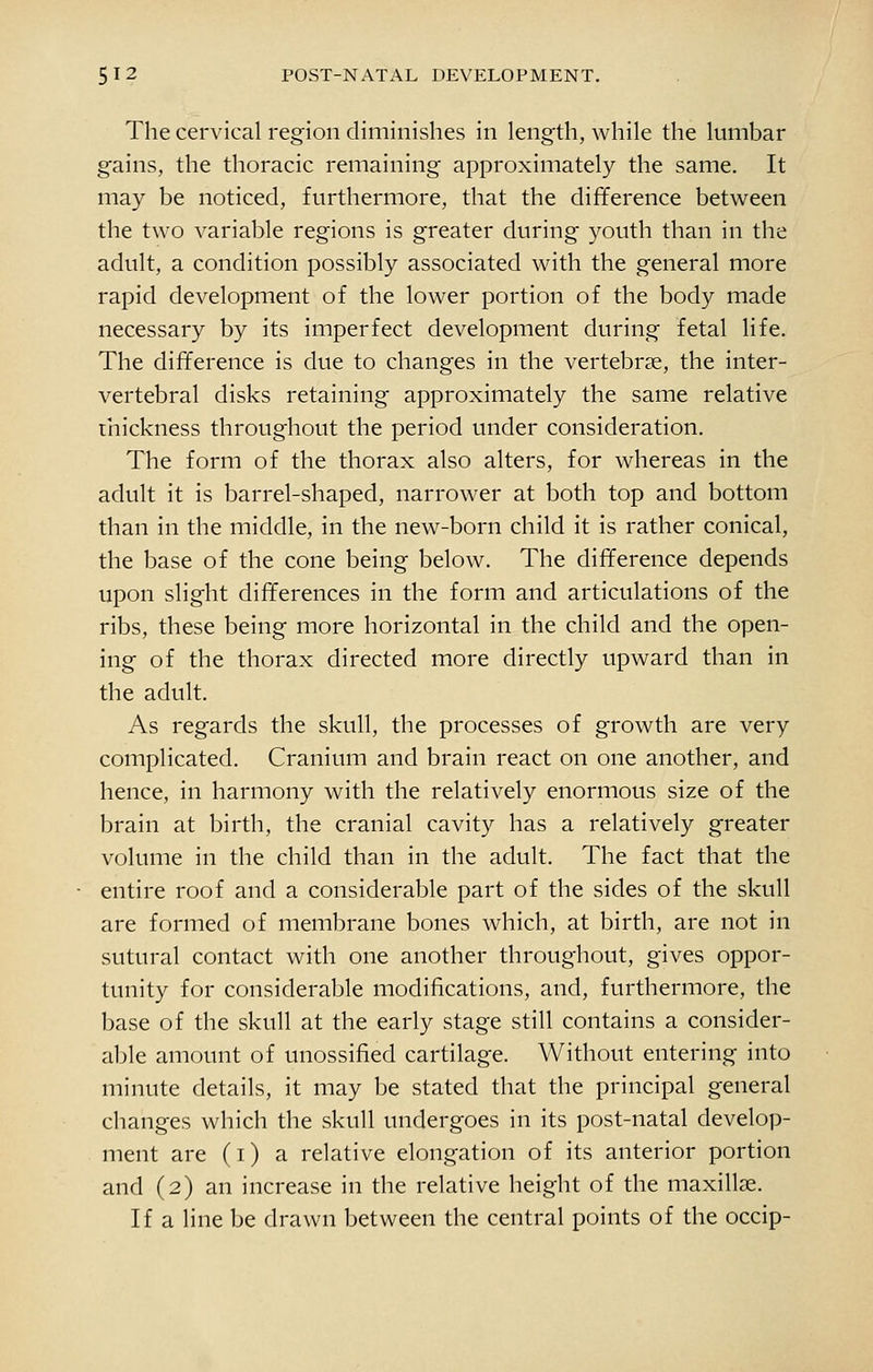 The cervical region diminishes in length, while the lumbar gains, the thoracic remaining approximately the same. It may be noticed, furthermore, that the difference between the two variable regions is greater during youth than in the adult, a condition possibly associated with the general more rapid development of the lower portion of the body made necessary by its imperfect development during fetal life. The difference is due to changes in the vertebrae, the inter- vertebral disks retaining approximately the same relative thickness throughout the period under consideration. The form of the thorax also alters, for whereas in the adult it is barrel-shaped, narrower at both top and bottom than in the middle, in the new-born child it is rather conical, the base of the cone being below. The difference depends upon slight differences in the form and articulations of the ribs, these being more horizontal in the child and the open- ing of the thorax directed more directly upward than in the adult. As regards the skull, the processes of growth are very complicated. Cranium and brain react on one another, and hence, in harmony with the relatively enormous size of the brain at birth, the cranial cavity has a relatively greater volume in the child than in the adult. The fact that the entire roof and a considerable part of the sides of the skull are formed of membrane bones which, at birth, are not in sutural contact with one another throughout, gives oppor- tunity for considerable modifications, and, furthermore, the base of the skull at the early stage still contains a consider- able amount of unossified cartilage. Without entering into minute details, it may be stated that the principal general changes which the skull undergoes in its post-natal develop- ment are (i) a relative elongation of its anterior portion and (2) an increase in the relative height of the maxillae. If a line be drawn between the central points of the occip-