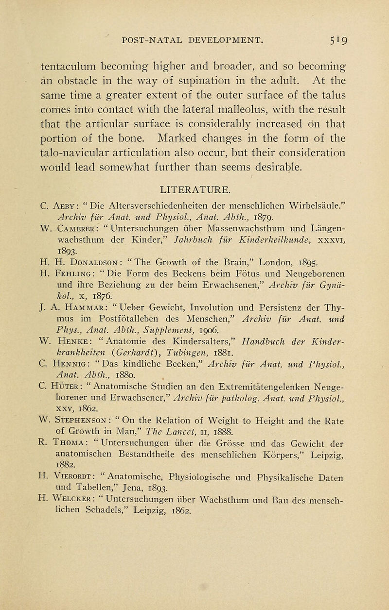 tentaculum becoming higher and broader, and so becoming an obstacle in the way of supination in the adult. At the same time a greater extent of the outer surface of the talus comes into contact with the lateral malleolus, with the result that the articular surface is considerably increased on that portion of the bone. Marked changes in the form of the talo-navicular articulation also occur, but their consideration would lead somewhat further than seems desirable. LITERATURE. C. Aeby : Die Altersverschiedenheiten der menschlichen Wirbelsaule. Archiv fiir Anat. und Physiol., Anat. Abth., 1879. W. Camerer : Untersuchungen iiber Massenwachsthum und Langen- wachsthum der Kinder, Jahrbuch fiir Kinderheilkunde, xxxvi, 1893. H. H. Donaldson : The Growth of the Brain, London, 1895. H. Fehling : Die Form des Beckens beim Fotus und Neugeborenen und ihre Beziehung zu der beim Erwachsenen, Archiv fiir Gyn'd- kol., X, 1876. J. A. Hammar: Ueber Gewicht, Involution und Persistenz der Thy- mus im Postfotalleben des Menschen, Archiv fiir Anat. und Phys., Anat. Abth., Supplement, 1906. W. Henke: Anatomie des Kindersalters, Handbuch der Kinder- krankheiten (Gerhardt), Tubingen, 1881. C. Hennig : Das kindliche Becken, Archiv fiir Anat. und Physiol, Anat. Abth., 1880. C. HuTER: Anatomische Studien an den Extremitatengelenken Neuge- borener und Erwachsener, Archiv fiir patholog. Anat. und Physiol, XXV, 1862. W. Stephenson : On the Relation of Weight to Height and the Rate of Growth in Man, The Lancet, 11, 1888. R. Thoma: Untersuchungen iiber die Grosse und das Gewicht der anatomischen Bestandtheile des menschlichen Korpers, Leipzig, 1882. H. Vierordt: Anatomische, Physiologische und Physikalische Daten und Tabellen, Jena, 1893. H. Welcker : Untersuchungen iiber Wachsthum und Bau des mensch- lichen Schadels, Leipzig, 1862.