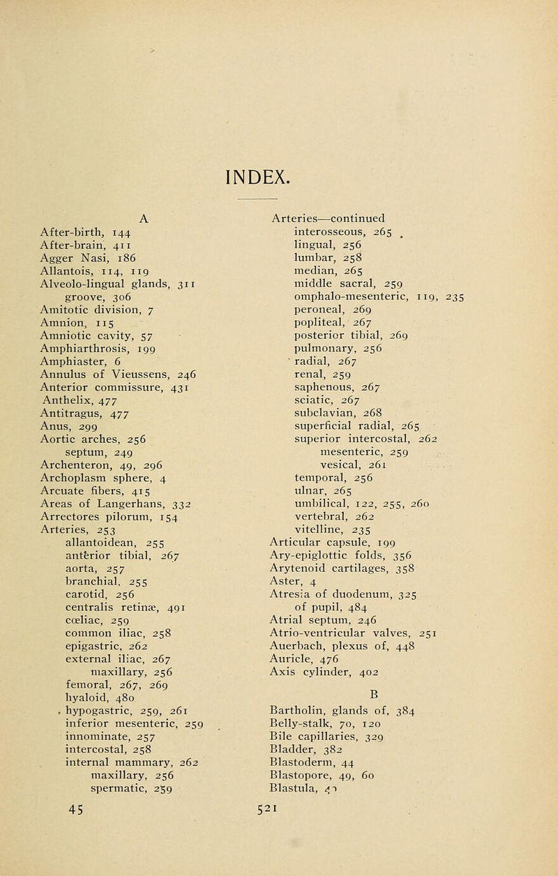 NDEX. A After-birthj 144 After-brain, 411 Agger Nasi, 186 Allantois, 114, 119 Alveolo-lingual glands, 311 groove, 306 Amitotic division, 7 Amnion, 115 Amniotic cavity, 57 Amphiarthrosis, 199 Amphiaster, 6 Annulus of Vieussens, 246 Anterior commissure, 431 Anthelix, 477 Antitragus, 477 Anus, 299 Aortic arches, 256 septum, 249 Archenteron, 49, 296 Archoplasm sphere, 4 Arcuate fibers, 415 Areas of Langerhans, 332 Arrectores pilorum, 154 Arteries, 253 allantoidean, 255 antferior tibial, 267 aorta, 257 branchial, 255 carotid, 256 centralis retinae, 491 caeliac, 259 common iliac, 258 epigastric, 262 external iliac, 267 maxillary, 256 femoral, 267, 269 hyaloid, 480 . hypogastric, 259, 261 inferior mesenteric, 259 innominate, 257 intercostal, 258 internal mammary, 262 maxillary, 256 spermatic, 259 Arteries—continued interosseous, 265 lingual, 256 lumbar, 258 median, 265 middle sacral, 259 omphalo-mesenteric, 119, peroneal, 269 popliteal, 267 posterior tibial, 269 pulmonary, 256 ' radial, 267 renal, 259 saphenous, 267 sciatic, 267 subclavian, 268 superficial radial, 265 superior intercostal, 262 mesenteric, 259 vesical, 261 temporal, 256 ulnar, 265 umbilical, 122, 255, 260 vertebral, 262 vitelline, 235 Articular capsule, 199 Ary-epiglottic folds, 356 Arytenoid cartilages, 358 Aster, 4 Atresia of duodenum, 325 of pupil, 484 Atrial septum, 246 Atrio-ventricular valves, 251 Auerbach, plexus of, 448 Auricle, 476 Axis cylinder, 402 B Bartholin, glands of, 384 Belly-stalk, 70, 120 Bile capillaries, 329 Bladder, 382 Blastoderm, 44 Blastopore, 49, 60 Blastula, 41 235