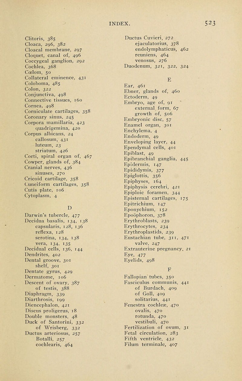 Clitoris, 385 Cloaca, 296, 382 Cloacal membrane, 297 Cloquet, canal of, 496 Coccygeal ganglion, 292 Cochlea, 368 Coelom, 50 Collateral eminence, 431 Coloboma, 485 Colon, 322 Conjunctiva, 498 Connective tissues, 160 Cornea, 498 Corniculate cartilages, 358 Coronary sinus, 245 Corpora mamillaria, 423 quadrigemina, 420 Corpus albicans, 24 callosum, 431 luteum, 23 striatum, 426 Corti, spiral organ of, 467 Cowper, glands of, 384 Cranial nerves, 436 sinuses, 270 Cricoid cartilage, 358 Cuneiform cartilages, 358 Cutis plate, 106 Cytoplasm, 4 D Darwin's tubercle, 477 Decidua basalis, 134, 138 capsularis, 128, 136 reflexa, 128 serotina, 134, 138 vera, 134, 135 Decidual cells, 136, 144 Dendrites, 402 Dental groove, 301 shelf, 301 Dentate gyrus, 429 Dermatome, 106 Descent of ovary, 387 of testis, 388 Diaphragm, 339 Diarthrosis, 199 Diencephalon, 421 Discus proligerus, 18 Double monsters, 48 Duck of Santorini, 332 of Wrisberg, 332 Ductus arteriosus, 257 Botalli, 257 cochlearis, 464 Ductus Cuvieri, 2^2 ejaculatorius, 378 endolymphaticus, 462 reuniens, 464 venosus, 276 Duodenum, 321, 322, 324 E Ear, 461 Ebner, glands of, 460 Ectoderm, 49 Embryo, age of, 91 external form, 67 growth of, 506 Embryonic disc, 57 Enamel organ, 301 Enchylema, 4 Endoderm, 49 Enveloping layer, 44 Ependymal cells, 401 Epiblast, 49 Epibranchial ganglia, 445 Epidermis, 147 Epididymis, 377 Epiglottis, 356 Epiphyses, 164 Epiphysis cerebri, 421 Epiploic foramen, 344 Episternal cartilages, 175 Epitrichium, 147 Eponychium, 152 Epoophoron, 378 Erythroblasts, 239 Erythrocytes, 234 Erythroplastids, 239 Eustachian tube, 311, 471 valve, 247 Extrauterine pregnancy, 21 Eye, 477 Eyelids, 498 Fallopian tubes, 350 Fasciculus communis, 441 of Burdach, 409 of Goll, 409 solitarius, 441 Fenestra cochlete, 470 ovalis, 470 rotunda, 470 vestibuli, 470 Fertilization of ovum, 31 Fetal circulation, 283 Fifth ventricle, 432 Filum terminale, 407