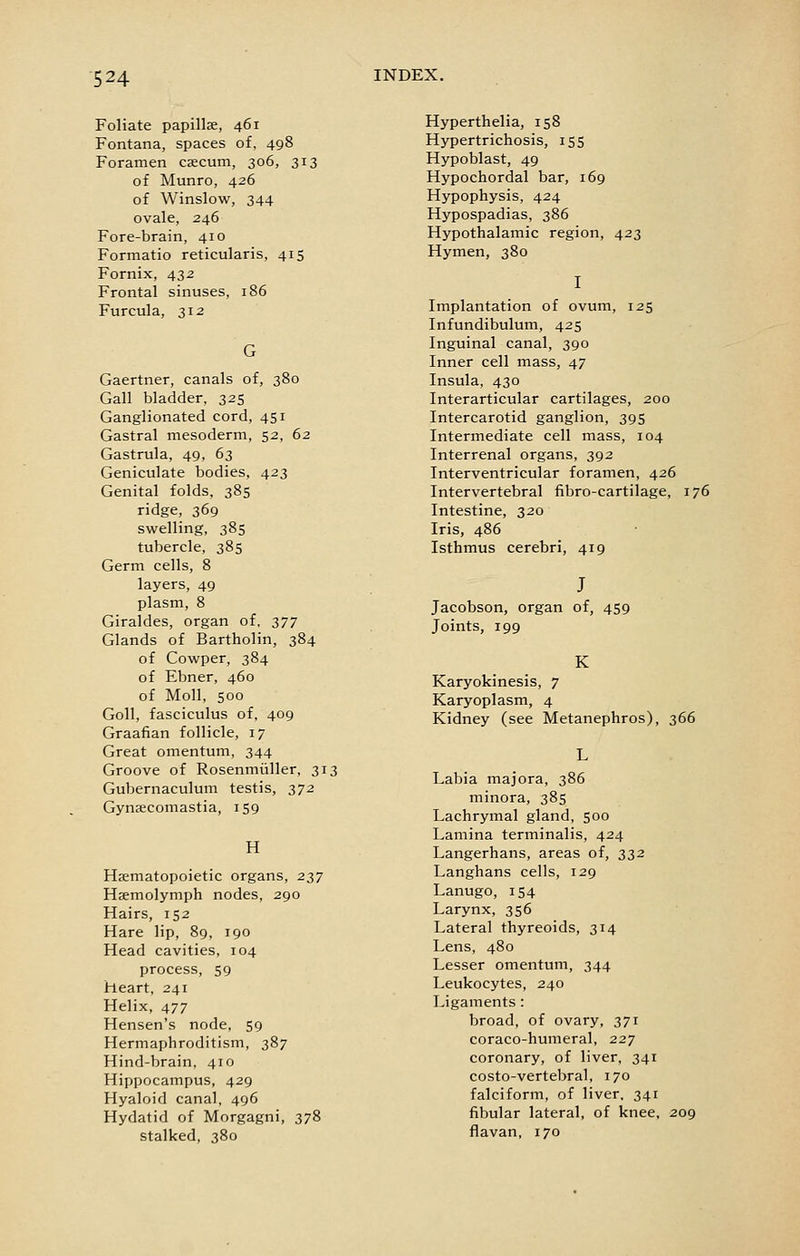 Foliate papillse, 461 Fontana, spaces of, 498 Foramen caecum, 306, 313 of Munro, 426 of Winslow, 344 ovale, 246 Fore-brain, 410 Formatio reticularis, 415 Fornix, 432 Frontal sinuses, 186 Furcula, 312 Gaertner, canals of, 380 Gall bladder, 325 Ganglionated cord, 451 Gastral mesoderm, 52, 62 Gastrula, 49, 63 Geniculate bodies, 423 Genital folds, 385 ridge, 369 swelling, 385 tubercle, 385 Germ cells, 8 layers, 49 plasm, 8 Giraldes, organ of, 377 Glands of Bartholin, 384 of Cowper, 384 of Ebner, 460 of Moll, 500 Goll, fasciculus of, 409 Graafian follicle, 17 Great omentum, 344 Groove of Rosenmiiller, 313 Gubernaculum testis, 372 Gynaecomastia, 159 H Haematopoietic organs, 237 HEemolymph nodes, 290 Hairs, 152 Hare lip, 89, 190 Head cavities, 104 process, 59 heart, 241 Helix, 477 Hensen's node, 59 Hermaphroditism, 387 Hind-brain, 410 Hippocampus, 429 Hyaloid canal, 496 Hydatid of Morgagni, 378 stalked, 380 Hyperthelia, 158 Hypertrichosis, 155 Hypoblast, 49 Hypochordal bar, 169 Hypophysis, 424 Hypospadias, 386 Hypothalamic region, 423 Hymen, 380 Implantation of ovum, 125 Infundibulum, 425 Inguinal canal, 390 Inner cell mass, 47 Insula, 430 Interarticular cartilages, 200 Intercarotid ganglion, 395 Intermediate cell mass, 104 Interrenal organs, 392 Interventricular foramen, 426 Intervertebral fibro-cartilage, 176 Intestine, 320 Iris, 486 Isthmus cerebri, 419 Jacobson, organ of, 459 Joints, 199 K Karyokinesis, 7 Karyoplasm, 4 Kidney (see Metanephros), 366 Labia majora, 386 minora, 385 Lachrymal gland, 500 Lamina terminalis, 424 Langerhans, areas of, 332 Langhans cells, 129 Lanugo, 154 Larynx, 356 Lateral thyreoids, 314 Lens, 480 Lesser omentum, 344 Leukocytes, 240 Ligaments : broad, of ovary, 371 coraco-humeral, 227 coronary, of liver, 341 costo-vertebral, 170 falciform, of liver, 341 fibular lateral, of knee. 209 flavan, 170