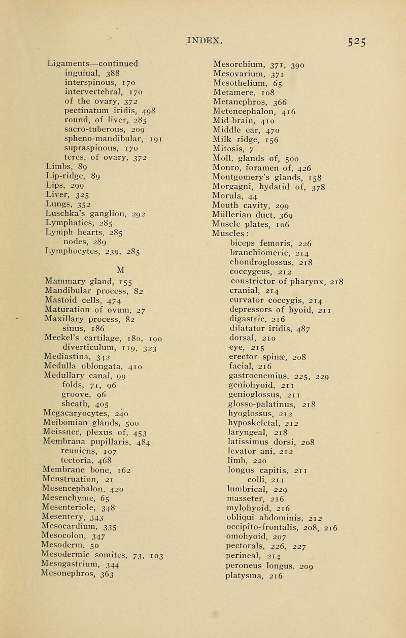 Ligaments—continued inguinal, 388 interspinous, 170 intervertebral, 170 of the ovary, 2)7^ pectinatum iridis, 498 round, of liver, 285 sacro-tuberous, 209 spheno-mandibular, 191 supraspinous, 170 teres, of ovary, 372 Limbs, 89 Lip-ridge, 89 Lips, 299 Liver, 325 Lungs, 352 Luschka's ganglion, 292 Lymphatics, 285 Lymph hearts, 285 nodes, 289 Lymphocytes, 239, 285 M Mammary gland, 155 Mandibular process, 82 Mastoid cells, 474 Maturation of ovum, 27 Maxillary process, 82 sinus, 186 Meckel's cartilage, 180, 190 diverticulum, 119, 323 Mediastina, 342 Medulla oblongata, 410 Medullary canal, 99 folds, 71, 96 groove, 96 sheath, 405 Megacaryocytes, 240 Meibomian glands, 500 Meissner, plexus of, 453 Membrana pupillaris, 484 reuniens, 107 tectoria, 468 Membrane bone, 162 Menstruation, 21 Mesencephalon, 420 Mesenchyme, 65 Mesenteriole, 348 Mesentery, 343 Mesocardium, 335 Mesocolon, 347 Mesoderm, 50 Mesodermic somites, -jz, 103 Mesogastrium, 344 Mesonephros, 363 Mesorchium, 371, 390 Mesovarium, 371 Mesothelium, 65 Metamere, 108 Metanephros, 366 Metencephalon, 416 Mid-brain, 410 Middle ear, 470 Milk ridge, 156 Mitosis, 7 Moll, glands of, 500 Monro, foramen of, 426 Montgomery's glands, 158 Morgagni, hydatid of, 378 Morula, 44 Mouth cavity, 299 Miillerian duct, 369 Muscle plates, 106 Muscles: biceps femoris, 226 branchiomeric, 214 chondroglossus, 218 coccygeus, 212 constrictor of pharynx, 218 cranial, 214 curvator coccygis, 214 depressors of hyoid, 211 digastric, 216 dilatator iridis, 487 dorsal, 210 eye, 215 erector spinje, 208 facial, 216 gastrocnemius, 225, 229 geniohyoid, 211 genioglossus, 211 glosso-palatinus, 218 hyoglossus, 212 hyposkeletal, 212 laryngeal, 218 latissimus dorsi, 208 levator ani, 212 limb, 220 longus capitis, 211 colli, 211 lumbrical, 229 masseter, 216 mylohyoid, 216 obliqui abdominis, 212 occipito-frontalis, 208, 216 omohyoid, 207 pectorals, 226, 227 perineal, 214 peroneus longus, 209 platysma, 216