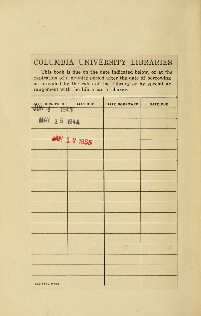COLUMBIA UNIVERSITY LIBRARIES This book is due on the date indicated below, or at the expiration of a definite period after the date of borrowing, as provided by the rules of the Library or by special ar- rangement with the Librarian in charge. DATE BORROWED m DATE BORROWED ■B n5~ MAY 15 1944 I 7 19$$ C2e(1 I 40) Ml 00